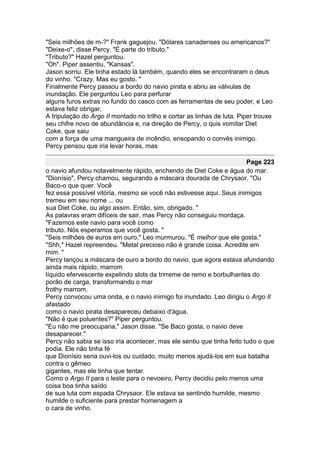 "Seis milhões de m-?" Frank gaguejou. "Dólares canadenses ou americanos?"
"Deixe-o", disse Percy. "É parte do tributo."
"Tributo?" Hazel perguntou.
"Oh". Piper assentiu. "Kansas".
Jason sorriu. Ele tinha estado lá também, quando eles se encontraram o deus
do vinho. "Crazy. Mas eu gosto. "
Finalmente Percy passou a bordo do navio pirata e abriu as válvulas de
inundação. Ele perguntou Leo para perfurar
alguns furos extras no fundo do casco com as ferramentas de seu poder, e Leo
estava feliz obrigar.
A tripulação do Argo II montado no trilho e cortar as linhas de luta. Piper trouxe
seu chifre novo de abundância e, na direção de Percy, o quis vomitar Diet
Coke, que saiu
com a força de uma mangueira de incêndio, ensopando o convés inimigo.
Percy pensou que iria levar horas, mas

                                                                        Page 223
o navio afundou notavelmente rápido, enchendo de Diet Coke e água do mar.
"Dionísio", Percy chamou, segurando a máscara dourada de Chrysaor. "Ou
Baco-o que quer. Você
fez essa possível vitória, mesmo se você não estivesse aqui. Seus inimigos
tremeu em seu nome ... ou
sua Diet Coke, ou algo assim. Então, sim, obrigado. "
As palavras eram difíceis de sair, mas Percy não conseguiu mordaça.
"Fazemos este navio para você como
tributo. Nós esperamos que você gosta. "
"Seis milhões de euros em ouro," Leo murmurou. "É melhor que ele gosta."
"Shh," Hazel repreendeu. "Metal precioso não é grande coisa. Acredite em
mim. "
Percy lançou a máscara de ouro a bordo do navio, que agora estava afundando
ainda mais rápido, marrom
líquido efervescente expelindo slots da trirreme de remo e borbulhantes do
porão de carga, transformando o mar
frothy marrom.
Percy convocou uma onda, e o navio inimigo foi inundado. Leo dirigiu o Argo II
afastado
como o navio pirata desapareceu debaixo d'água.
"Não é que poluentes?" Piper perguntou.
"Eu não me preocuparia," Jason disse. "Se Baco gosta, o navio deve
desaparecer."
Percy não sabia se isso iria acontecer, mas ele sentiu que tinha feito tudo o que
podia. Ele não tinha fé
que Dionísio seria ouvi-los ou cuidado, muito menos ajudá-los em sua batalha
contra o gêmeo
gigantes, mas ele tinha que tentar.
Como o Argo II para o leste para o nevoeiro, Percy decidiu pelo menos uma
coisa boa tinha saído
de sua luta com espada Chrysaor. Ele estava se sentindo humilde, mesmo
humilde o suficiente para prestar homenagem a
o cara de vinho.
 