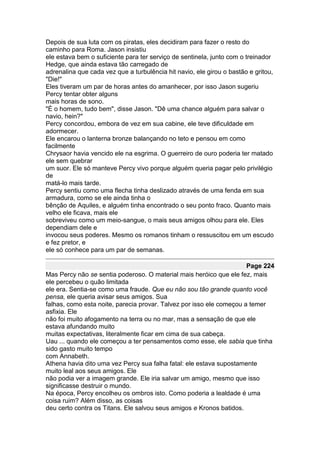 Depois de sua luta com os piratas, eles decidiram para fazer o resto do
caminho para Roma. Jason insistiu
ele estava bem o suficiente para ter serviço de sentinela, junto com o treinador
Hedge, que ainda estava tão carregado de
adrenalina que cada vez que a turbulência hit navio, ele girou o bastão e gritou,
"Die!"
Eles tiveram um par de horas antes do amanhecer, por isso Jason sugeriu
Percy tentar obter alguns
mais horas de sono.
"É o homem, tudo bem", disse Jason. "Dê uma chance alguém para salvar o
navio, hein?"
Percy concordou, embora de vez em sua cabine, ele teve dificuldade em
adormecer.
Ele encarou o lanterna bronze balançando no teto e pensou em como
facilmente
Chrysaor havia vencido ele na esgrima. O guerreiro de ouro poderia ter matado
ele sem quebrar
um suor. Ele só manteve Percy vivo porque alguém queria pagar pelo privilégio
de
matá-lo mais tarde.
Percy sentiu como uma flecha tinha deslizado através de uma fenda em sua
armadura, como se ele ainda tinha o
bênção de Aquiles, e alguém tinha encontrado o seu ponto fraco. Quanto mais
velho ele ficava, mais ele
sobreviveu como um meio-sangue, o mais seus amigos olhou para ele. Eles
dependiam dele e
invocou seus poderes. Mesmo os romanos tinham o ressuscitou em um escudo
e fez pretor, e
ele só conhece para um par de semanas.

                                                                      Page 224
Mas Percy não se sentia poderoso. O material mais heróico que ele fez, mais
ele percebeu o quão limitada
ele era. Sentia-se como uma fraude. Que eu não sou tão grande quanto você
pensa, ele queria avisar seus amigos. Sua
falhas, como esta noite, parecia provar. Talvez por isso ele começou a temer
asfixia. Ele
não foi muito afogamento na terra ou no mar, mas a sensação de que ele
estava afundando muito
muitas expectativas, literalmente ficar em cima de sua cabeça.
Uau ... quando ele começou a ter pensamentos como esse, ele sabia que tinha
sido gasto muito tempo
com Annabeth.
Athena havia dito uma vez Percy sua falha fatal: ele estava supostamente
muito leal aos seus amigos. Ele
não podia ver a imagem grande. Ele iria salvar um amigo, mesmo que isso
significasse destruir o mundo.
Na época, Percy encolheu os ombros isto. Como poderia a lealdade é uma
coisa ruim? Além disso, as coisas
deu certo contra os Titans. Ele salvou seus amigos e Kronos batidos.
 