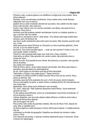 Página 225
Próximo a ele, a poeira girava e se solidificou na figura de uma mulher. Seus
olhos estavam
fechado, como se estivesse sonâmbulo. Suas vestes eram verde floresta,
salpicado com ouro e branco
gostam de luz solar mudando através de sucursais. Seu cabelo era tão negro
como solo lavrado. Seu rosto era
bonito, mas mesmo com um sorriso sonhador nos lábios, ela parecia frio e
distante. Percy tem a
sentindo que ela pudesse assistir semideuses morrer ou cidades queimar, e
que o sorriso não iria vacilar.
"Quando eu recuperar a terra", Gaia disse: "Vou deixar este lugar estéril para
sempre, para me lembrar de
seu tipo e quão impotentes eles eram para me parar. Não importa quando você
cai, o meu
peão para pouco doce Phorcys ou Chrysaor ou meus queridos gêmeos. Você
vai cair, e eu vou estar lá para
devorá-lo. Sua única escolha agora ... você vai cair sozinho? Vinde a mim, de
bom grado, trazer a menina.
Talvez eu não poupará este lugar que você ama. Caso contrário ... "
Gaia abriu os olhos. Eles giravam em verde e preto, tão profunda como a
crosta da Terra.
Gaea viu tudo. Sua paciência era infinita. Ela demorou a acordar, mas quando
ela se levantou,
seu poder era imparável.
Pele de Percy vibrou. Suas mãos ficaram dormentes. Ele olhou para baixo e
percebeu que ele estava se desintegrando
ao pó, como todos os monstros que ele já tinha derrotado.
"Aproveite o Tártaro, meu peão pouco", Gaea ronronou.
A metálico CLANG-CLANG CLANG-sacudiu Percy fora de seu sonho. Seus
olhos se abriram. Ele
percebeu que ele tinha acabado de ouvir o trem de pouso sendo baixado.
Houve uma batida na porta, e Jason enfiou a cabeça dentro Os hematomas em
seu rosto tinha
desbotada. Seus olhos azuis brilhavam com emoção.
"Ei, cara", disse ele. "Nós estamos descendo sobre Roma. Você realmente
deveria ver isso. "
O céu estava azul brilhante, como se a tempestade nunca tinha acontecido. O
sol se levantou sobre o
colinas distantes, por isso tudo abaixo deles brilhava e cintilava como toda a
cidade de Roma teve apenas
sair da lavagem de carro.
Percy tinha visto antes de grandes cidades. Ele era de Nova York, depois de
tudo. Mas a vastidão pura
de Roma agarrou-o pelo pescoço e tornou difícil para respirar. A cidade parecia
não ter
considerar os limites da geografia. Espalhou-se através de montes e vales,
pulou o Tibre
com dezenas de pontes, e apenas manteve alastrando para o horizonte. Ruas
e becos em ziguezague
 