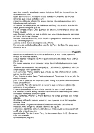 sem rima ou razão através de mantas de bairros. Edifícios de escritórios de
vidro estava ao lado
locais de escavação. A catedral estava ao lado de uma linha de colunas
romanas, que estava ao lado de um
moderno estádio de futebol. Em alguns bairros, vilas estuque antigos com
telhados vermelhos lotado
as ruas de paralelepípedos, de modo que se Percy concentrado apenas nas
áreas, poderia imaginar que ele
Foi em tempos antigos. Onde quer que ele olhasse, havia largos e praças do
tráfego travado
ruas. Parques cortada em toda a cidade com uma coleção louco de palmeiras,
pinheiros, zimbros e oliveiras
árvores, como se Roma não podia decidir o que parte do mundo que pertencia
a-ou talvez seja apenas
Acredita todo o mundo ainda pertencia a Roma.
Era como se a cidade sabia sobre o sonho de Percy de Gaia. Ele sabia que a
deusa da terra

                                                                       Page 226
destina arrasando em toda a civilização humana, e esta cidade, que tinha
estado por milhares de anos,
estava dizendo volta para ela: Você quer dissolver esta cidade, Face Dirt?Dê-
lhe um tiro.
Em outras palavras, era o treinador Hedge de mortal cidades somente mais
alto.
"Estamos estabelecendo naquele parque," Leo anunciou, apontando para um
amplo espaço verde pontilhado
com palmeiras. "Vamos esperar que a névoa faz-nos olhar como um pombo
grande ou algo assim."
Percy desejou irmã de Jason Thalia estava aqui. Ela sempre tinha um jeito de
dobrar a Névoa
para fazer as pessoas ver o que ela queria. Percy nunca tinha sido muito bom
nisso. Ele continuou
pensamento: Não olhe para mim, e esperava que os romanos abaixo não
notariam o bronze gigante
trirreme descendente em sua cidade no meio da hora do rush matinal.
Ele parecia funcionar. Percy não notei nenhum carros desviando para fora da
estrada ou Romanos apontando para
o céu e gritando, "Aliens!" O Argo II definidas no campo gramado e os remos
retraída.
O ruído do tráfego foi tudo ao seu redor, mas o parque em si foi tranquila e
deserta. Para
sua esquerda, um gramado verde inclinado em direção a uma linha de
madeiras. Uma antiga vila situada à sombra de alguns
estranho de aparência pinheiros com troncos finos curvas que dispararam 30
ou 40 pés, então brotou em
copa inchado. Eles lembraram Percy de árvores nos livros do Dr. Seuss sua
mãe costumava ler
quando ele era pequeno.
 