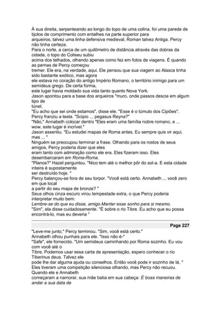 À sua direita, serpenteando ao longo do topo de uma colina, foi uma parede de
tijolos de comprimento com entalhes na parte superior para
arqueiros, talvez uma linha defensiva medieval, Roman talvez Antiga. Percy
não tinha certeza.
Para o norte, a cerca de um quilômetro de distância através das dobras da
cidade, o topo do Coliseu subiu
acima dos telhados, olhando apenas como fez em fotos de viagens. É quando
as pernas de Percy começou
tremer. Ele era, na verdade, aqui. Ele pensou que sua viagem ao Alasca tinha
sido bastante exótico, mas agora
ele estava no coração do antigo Império Romano, o território inimigo para um
semideus grego. De certa forma,
este lugar havia moldado sua vida tanto quanto Nova York.
Jason apontou para a base dos arqueiros "muro, onde passos descia em algum
tipo de
túnel.
"Eu acho que sei onde estamos", disse ele. "Esse é o túmulo dos Cipiões".
Percy franziu a testa. "Scipio ... pegasus Reyna?"
"Não," Annabeth colocar dentro "Eles eram uma família nobre romano, e ...
wow, este lugar é incrível."
Jason assentiu. "Eu estudei mapas de Roma antes. Eu sempre quis vir aqui,
mas ... "
Ninguém se preocupou terminar a frase. Olhando para os rostos de seus
amigos, Percy poderia dizer que eles
eram tanto com admiração como ele era. Eles fizeram isso. Eles
desembarcaram em Roma-Roma.
"Planos?" Hazel perguntou. "Nico tem até o melhor pôr do sol-a. E esta cidade
inteira é supostamente
ser destruído hoje. "
Percy balançou-se fora de seu torpor. "Você está certo. Annabeth ... você zero
em que local
a partir do seu mapa de bronze? "
Seus olhos cinza escuro virou tempestade extra, o que Percy poderia
interpretar muito bem:
Lembre-se do que eu disse, amigo.Manter esse sonho para si mesmo.
"Sim", ela disse cuidadosamente. "É sobre o rio Tibre. Eu acho que eu possa
encontrá-lo, mas eu deveria "

                                                                    Page 227
"Leve-me junto," Percy terminou. "Sim, você está certo."
Annabeth olhou punhais para ele. "Isso não é-"
"Safe", ele fornecido. "Um semideus caminhando por Roma sozinho. Eu vou
com você até o
Tibre. Podemos usar essa carta de apresentação, espero conhecer o rio
Tiberinus deus. Talvez ele
pode lhe dar alguma ajuda ou conselhos. Então você pode ir sozinho de lá. "
Eles tiveram uma competição silenciosa olhando, mas Percy não recuou.
Quando ele e Annabeth
começaram a namorar, sua mãe batia em sua cabeça: É boas maneiras de
andar a sua data de
 