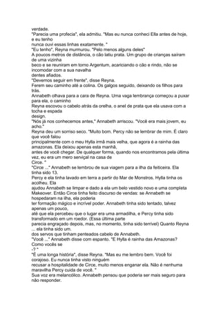 verdade.
"Parecia uma profecia", ela admitiu. "Mas eu nunca conheci Ella antes de hoje,
e eu tenho
nunca ouvi essas linhas exatamente. "
"Eu tenho", Reyna murmurou. "Pelo menos alguns deles"
A poucos metros de distância, o cão latiu prata. Um grupo de crianças saíram
de uma vizinha
beco e se reuniram em torno Argentum, acariciando o cão e rindo, não se
incomodar com a sua navalha
dentes afiados.
"Devemos seguir em frente", disse Reyna.
Ferem seu caminho até a colina. Os galgos seguido, deixando os filhos para
trás.
Annabeth olhava para a cara de Reyna. Uma vaga lembrança começou a puxar
para ela, o caminho
Reyna escovou o cabelo atrás da orelha, o anel de prata que ela usava com a
tocha e espada
design.
"Nós já nos conhecemos antes," Annabeth arriscou. "Você era mais jovem, eu
acho."
Reyna deu um sorriso seco. "Muito bom. Percy não se lembrar de mim. É claro
que você falou
principalmente com o meu Hylla irmã mais velha, que agora é a rainha das
amazonas. Ela deixou apenas esta manhã,
antes de você chegar. De qualquer forma, quando nos encontramos pela última
vez, eu era um mero serviçal na casa de
Circe. "
"Circe ..." Annabeth se lembrou de sua viagem para a ilha da feiticeira. Ela
tinha sido 13.
Percy e ela tinha lavado em terra a partir do Mar de Monstros. Hylla tinha os
acolheu. Ela
ajudou Annabeth se limpar e dado a ela um belo vestido novo e uma completa
Makeover. Então Circe tinha feito discurso de vendas: se Annabeth se
hospedaram na ilha, ela poderia
ter formação mágico e incrível poder. Annabeth tinha sido tentado, talvez
apenas um pouco,
até que ela percebeu que o lugar era uma armadilha, e Percy tinha sido
transformado em um roedor. (Essa última parte
parecia engraçado depois, mas, no momento, tinha sido terrível) Quanto Reyna
... ela tinha sido um.
dos servos que tinham penteados cabelo de Annabeth.
"Você ..." Annabeth disse com espanto. "E Hylla é rainha das Amazonas?
Como vocês se
-? "
"É uma longa história", disse Reyna. "Mas eu me lembro bem. Você foi
corajoso. Eu nunca tinha visto ninguém
recusar a hospitalidade de Circe, muito menos enganar ela. Não é nenhuma
maravilha Percy cuida de você. "
Sua voz era melancólico. Annabeth pensou que poderia ser mais seguro para
não responder.
 