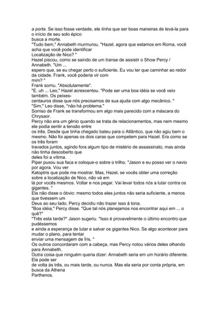 a porta. Se isso fosse verdade, ele tinha que ser boas maneiras de levá-la para
o início de seu solo épico
busca a morte.
"Tudo bem," Annabeth murmurou. "Hazel, agora que estamos em Roma, você
acha que você pode identificar
Localização de Nico? "
Hazel piscou, como se saindo de um transe de assistir o Show Percy /
Annabeth. "Um ...
espero que, se eu chegar perto o suficiente. Eu vou ter que caminhar ao redor
da cidade. Frank, você poderia vir com
mim? "
Frank sorriu. "Absolutamente".
"E, uh ... Leo," Hazel acrescentou. "Pode ser uma boa idéia se você veio
também. Os peixes-
centauros disse que nós precisamos de sua ajuda com algo mecânico. "
"Sim," Leo disse, "não há problema."
Sorriso de Frank se transformou em algo mais parecido com a máscara do
Chrysaor.
Percy não era um gênio quando se trata de relacionamentos, mas nem mesmo
ele podia sentir a tensão entre
os três. Desde que tinha chegado bateu para o Atlântico, que não agiu bem o
mesmo. Não foi apenas os dois caras que competem para Hazel. Era como se
os três foram
travados juntos, agindo fora algum tipo de mistério de assassinato, mas ainda
não tinha descoberto que
deles foi a vítima.
Piper puxou sua faca e coloque-o sobre o trilho. "Jason e eu posso ver o navio
por agora. Vou ver
Katoptris que pode me mostrar. Mas, Hazel, se vocês obter uma correção
sobre a localização de Nico, não vá em
lá por vocês mesmos. Voltar e nos pegar. Vai levar todos nós a lutar contra os
gigantes. "
Ela não disse o óbvio: mesmo todos eles juntos não seria suficiente, a menos
que tivessem um
Deus ao seu lado. Percy decidiu não trazer isso à tona.
"Boa idéia," Percy disse. "Que tal nós planejamos nos encontrar aqui em ... o
quê?"
"Três esta tarde?" Jason sugeriu. "Isso é provavelmente o último encontro que
pudéssemos
e ainda a esperança de lutar e salvar os gigantes Nico. Se algo acontecer para
mudar o plano, para tentar
enviar uma mensagem de Íris. "
Os outros concordaram com a cabeça, mas Percy notou vários deles olhando
para Annabeth.
Outra coisa que ninguém queria dizer: Annabeth seria em um horário diferente.
Ela pode ser
de volta às três, ou mais tarde, ou nunca. Mas ela seria por conta própria, em
busca da Athena
Parthenos.
 