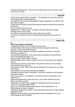 Treinador Hedge grunhiu. "Isso vai me dar tempo para comer os cocos, quero
dizer cavar os cocos

                                                                      Page 228
fora do nosso casco. Percy, Annabeth ... Eu não gosto de vocês dois vão com
seus próprios pés. Apenas lembre-se:
se comportar. Se eu ouvir sobre qualquer negócio engraçado, vou aterrar você
até o Styx congela ".
A idéia de ficar aterrado quando eles estavam prestes a arriscar suas vidas era
tão ridículo,
Percy não pôde deixar de sorrir.
"Estaremos de volta em breve", prometeu. Ele olhou para seus amigos,
tentando não me sentir assim
foi a última vez que eles já estar juntos. "Boa sorte a todos."
Leo baixou a prancha, e Percy e Annabeth foram pela primeira vez fora do
navio.

                                                                   Página 229
U
Nder circunstâncias diferentes
, Vagando por Roma com Annabeth teria sido muito
impressionante. Eles deram as mãos como eles navegaram pelas ruas
sinuosas, carros esquivando e loucos
Motoristas Vespa, espremer através de multidões de turistas, e vasculhar
oceanos de pombos. O
dia aquecida rapidamente. Uma vez que eles se afastaram da exaustão do
carro nas estradas principais, o ar
cheirava a pão e flores recém-cortadas.
São destinadas para o Coliseu, porque isso foi um marco fácil, mas chegar lá
provou
mais difícil do que Percy antecipado. Tão grande e confusa como a cidade
tinha olhado de cima, que era
mais ainda no chão. Várias vezes eles se perderam em mortos-end ruas. Eles
encontraram
belas fontes e monumentos enormes por acidente.
Annabeth comentou sobre a arquitetura, mas Percy manteve os olhos abertos
para outras coisas.
Uma vez que ele viu um fantasma, um brilhante roxo Lar-encarando-os da
janela de um
prédio de apartamentos. Outra vez ele viu uma mulher vestida de branco,
talvez uma ninfa ou deusa
-Segurando uma faca mau de aparência, deslizando entre as colunas em
ruínas em um parque público. Nada
atacou-os, mas Percy sentiram que estavam sendo observados, e os
observadores não foram amigável.
Finalmente chegaram ao Coliseu, onde uma dezena de caras em trajes baratos
gladiadores eram
brigando com as espadas de plástico-policial contra cassetetes. Percy não
tinha certeza do que se tratava,
 