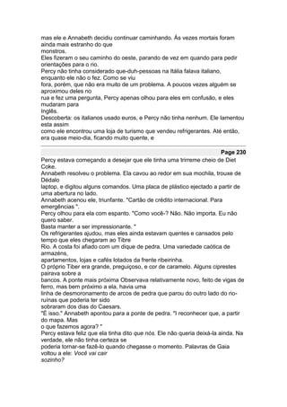 mas ele e Annabeth decidiu continuar caminhando. Às vezes mortais foram
ainda mais estranho do que
monstros.
Eles fizeram o seu caminho do oeste, parando de vez em quando para pedir
orientações para o rio.
Percy não tinha considerado que-duh-pessoas na Itália falava italiano,
enquanto ele não o fez. Como se viu
fora, porém, que não era muito de um problema. A poucos vezes alguém se
aproximou deles no
rua e fez uma pergunta, Percy apenas olhou para eles em confusão, e eles
mudaram para
Inglês.
Descoberta: os italianos usado euros, e Percy não tinha nenhum. Ele lamentou
esta assim
como ele encontrou uma loja de turismo que vendeu refrigerantes. Até então,
era quase meio-dia, ficando muito quente, e

                                                                        Page 230
Percy estava começando a desejar que ele tinha uma trirreme cheio de Diet
Coke.
Annabeth resolveu o problema. Ela cavou ao redor em sua mochila, trouxe de
Dédalo
laptop, e digitou alguns comandos. Uma placa de plástico ejectado a partir de
uma abertura no lado.
Annabeth acenou ele, triunfante. "Cartão de crédito internacional. Para
emergências ".
Percy olhou para ela com espanto. "Como você-? Não. Não importa. Eu não
quero saber.
Basta manter a ser impressionante. "
Os refrigerantes ajudou, mas eles ainda estavam quentes e cansados pelo
tempo que eles chegaram ao Tibre
Rio. A costa foi afiado com um dique de pedra. Uma variedade caótica de
armazéns,
apartamentos, lojas e cafés lotados da frente ribeirinha.
O próprio Tiber era grande, preguiçoso, e cor de caramelo. Alguns ciprestes
pairava sobre a
bancos. A ponte mais próxima Observava relativamente novo, feito de vigas de
ferro, mas bem próximo a ela, havia uma
linha de desmoronamento de arcos de pedra que parou do outro lado do rio-
ruínas que poderia ter sido
sobraram dos dias do Caesars.
"É isso." Annabeth apontou para a ponte de pedra. "I reconhecer que, a partir
do mapa. Mas
o que fazemos agora? "
Percy estava feliz que ela tinha dito que nós. Ele não queria deixá-la ainda. Na
verdade, ele não tinha certeza se
poderia tornar-se fazê-lo quando chegasse o momento. Palavras de Gaia
voltou a ele: Você vai cair
sozinho?
 