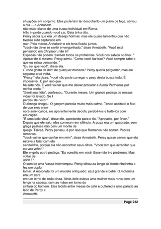 situações em conjunto. Eles poderiam ter descoberto um plano de fuga, salvou
o dia ... e Annabeth
não estar diante de uma busca individual em Roma.
Não importa quando você cai, Gaia tinha dito.
Percy sabia que era um desejo horrível, mas ele quase lamentou que não
tivesse sido capturado em
mar. Pelo menos Annabeth e ele teria ficado juntos.
"Você não deve se sentir envergonhado," disse Annabeth. "Você está
pensando em Chrysaor, não é?
Espadas não podem resolver todos os problemas. Você nos salvou no final. "
Apesar de si mesmo, Percy sorriu. "Como você faz isso? Você sempre sabe o
que eu estou pensando. "
"Eu sei que você", disse ela.
E você gosta de mim de qualquer maneira? Percy queria perguntar, mas ele
segurou-a de volta.
"Percy," ela disse, "você não pode carregar o peso desta busca todo. É
impossível. É por isso que
há sete nós. E você vai ter que me deixar procurar a Atena Parthenos por
minha conta. "
"Senti sua falta", confessou. "Durante meses. Um grande pedaço de nossas
vidas foi levado. Se I
perdeu de novo "
O almoço chegou. O garçom parecia muito mais calmo. Tendo aceitado o fato
de que eles eram
nora americanos, ele aparentemente decidiu perdoá-los e tratá-los com
educação.
"É uma bela vista", disse ele, apontando para o rio. "Aproveite, por favor."
Depois que ele saiu, eles comeram em silêncio. A pizza era um quadrado, sem
graça pastosa não com um monte de
queijo. Talvez, Percy pensou, é por isso que Romanos não comer. Pobres
romanos.
"Você vai ter que confiar em mim", disse Annabeth. Percy quase pensei que ela
estava a falar com ela
sanduíche, porque ela não encontrar seus olhos. "Você tem que acreditar que
eu vou voltar."
Ele engoliu outro pedaço. "Eu acredito em você. Esse não é o problema. Mas
voltar de
onde? "
O som de uma Vespa interrompeu. Percy olhou ao longo da frente ribeirinha e
fez um duplo
tomar. A motoneta foi um modelo antiquado: azul grande e bebê. O motorista
era um cara
em um terno de seda cinza. Atrás dele estava uma mulher mais nova com um
lenço na cabeça, com as mãos em torno do
cintura do homem. Eles tecida entre mesas de café e puttered a uma parada ao
lado de Percy e
Annabeth.

                                                                   Page 232
 