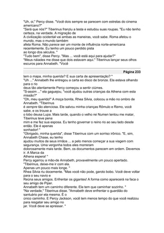 "Uh, oi," Percy disse. "Você dois sempre se parecem com estrelas do cinema
americano?"
"Será que nós?" Tiberinus franziu a testa e estudou suas roupas. "Eu não tenho
certeza, na verdade. A migração de
A civilização ocidental vai ambas as maneiras, você sabe. Roma afetou o
mundo, mas o mundo também
afeta Roma. Não parece ser um monte de influência norte-americana
recentemente. Eu tenho um pouco perdido pista
ao longo dos séculos. "
"Tudo bem", disse Percy. "Mas ... você está aqui para ajudar?"
"Meus náiades me disse que dois estavam aqui." Tiberinus lançar seus olhos
escuros para Annabeth. "Você

                                                                  Página 233
tem o mapa, minha querida? E sua carta de apresentação? "
"Uh ..." Annabeth lhe entregou a carta eo disco de bronze. Ela estava olhando
para o rio
deus tão atentamente Percy começou a sentir ciúmes.
"S-assim ..." ela gaguejou, "você ajudou outras crianças da Athena com esta
missão?"
"Oh, meu querido!" A moça bonita, Rhea Silvia, colocou a mão no ombro de
Annabeth. "Tiberinus
é sempre tão atenciosa. Ele salvou minha crianças Rômulo e Remo, você
sabe, e os trouxe a
o lobo deusa Lupa. Mais tarde, quando o velho rei Numen tentou me matar,
Tiberinus teve pena
mim e me fez sua esposa. Eu tenho governar o reino rio ao seu lado desde
então. Ele é apenas
sonhador! "
"Obrigado, minha querida", disse Tiberinus com um sorriso irônico. "E, sim,
Annabeth Chase, eu tenho
ajudou muitos de seus irmãos ... a pelo menos começar a sua viagem com
segurança. Uma vergonha todos eles morreram
dolorosamente mais tarde. Bem, os documentos parecem em ordem. Devemos
ir. A Marca da
Athena espera! "
Percy agarrou a mão-de Annabeth, provavelmente um pouco apertado.
"Tiberinus, deixe-me ir com ela.
Apenas um pouco mais longe. "
Rhea Silvia riu docemente. "Mas você não pode, garoto bobo. Você deve voltar
para o seu navio e
Reúna seus amigos. Enfrentar os gigantes! A forma como aparecerá na faca o
seu amigo de Piper.
Annabeth tem um caminho diferente. Ela tem que caminhar sozinho. "
"Na verdade," Tiberinus disse. "Annabeth deve enfrentar o guardião do
santuário por ela mesma. É o
único caminho. E Percy Jackson, você tem menos tempo do que você realizou
para resgatar seu amigo no
jar. Você deve se apressar. "
 