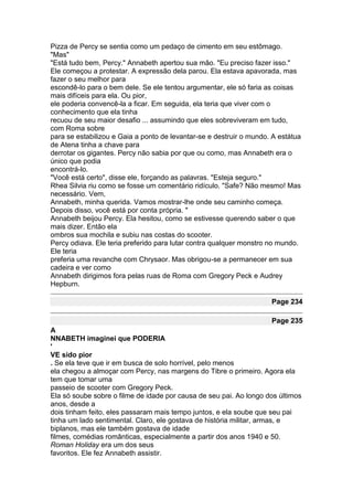 Pizza de Percy se sentia como um pedaço de cimento em seu estômago.
"Mas"
"Está tudo bem, Percy." Annabeth apertou sua mão. "Eu preciso fazer isso."
Ele começou a protestar. A expressão dela parou. Ela estava apavorada, mas
fazer o seu melhor para
escondê-lo para o bem dele. Se ele tentou argumentar, ele só faria as coisas
mais difíceis para ela. Ou pior,
ele poderia convencê-la a ficar. Em seguida, ela teria que viver com o
conhecimento que ela tinha
recuou de seu maior desafio ... assumindo que eles sobreviveram em tudo,
com Roma sobre
para se estabilizou e Gaia a ponto de levantar-se e destruir o mundo. A estátua
de Atena tinha a chave para
derrotar os gigantes. Percy não sabia por que ou como, mas Annabeth era o
único que podia
encontrá-lo.
"Você está certo", disse ele, forçando as palavras. "Esteja seguro."
Rhea Silvia riu como se fosse um comentário ridículo. "Safe? Não mesmo! Mas
necessário. Vem,
Annabeth, minha querida. Vamos mostrar-lhe onde seu caminho começa.
Depois disso, você está por conta própria. "
Annabeth beijou Percy. Ela hesitou, como se estivesse querendo saber o que
mais dizer. Então ela
ombros sua mochila e subiu nas costas do scooter.
Percy odiava. Ele teria preferido para lutar contra qualquer monstro no mundo.
Ele teria
preferia uma revanche com Chrysaor. Mas obrigou-se a permanecer em sua
cadeira e ver como
Annabeth dirigimos fora pelas ruas de Roma com Gregory Peck e Audrey
Hepburn.

                                                                     Page 234

                                                                     Page 235
A
NNABETH imaginei que PODERIA
'
VE sido pior
. Se ela teve que ir em busca de solo horrível, pelo menos
ela chegou a almoçar com Percy, nas margens do Tibre o primeiro. Agora ela
tem que tomar uma
passeio de scooter com Gregory Peck.
Ela só soube sobre o filme de idade por causa de seu pai. Ao longo dos últimos
anos, desde a
dois tinham feito, eles passaram mais tempo juntos, e ela soube que seu pai
tinha um lado sentimental. Claro, ele gostava de história militar, armas, e
biplanos, mas ele também gostava de idade
filmes, comédias românticas, especialmente a partir dos anos 1940 e 50.
Roman Holiday era um dos seus
favoritos. Ele fez Annabeth assistir.
 