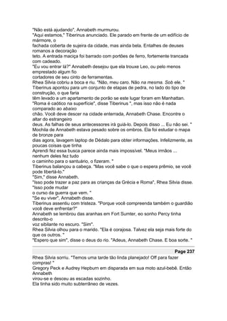 "Não está ajudando", Annabeth murmurou.
"Aqui estamos," Tiberinus anunciado. Ele parado em frente de um edifício de
mármore, o
fachada coberta de sujeira da cidade, mas ainda bela. Entalhes de deuses
romanos a decoração
teto. A entrada maciça foi barrado com portões de ferro, fortemente trancada
com cadeado.
"Eu vou entrar lá?" Annabeth desejou que ela trouxe Leo, ou pelo menos
emprestado algum fio
cortadores de seu cinto de ferramentas.
Rhea Silvia cobriu a boca e riu. "Não, meu caro. Não na mesma. Sob ele. "
Tiberinus apontou para um conjunto de etapas de pedra, no lado do tipo de
construção, o que faria
têm levado a um apartamento de porão se este lugar foram em Manhattan.
"Roma é caótico na superfície", disse Tiberinus ", mas isso não é nada
comparado ao abaixo
chão. Você deve descer na cidade enterrada, Annabeth Chase. Encontre o
altar do estrangeiro
deus. As falhas de seus antecessores irá guiá-lo. Depois disso ... Eu não sei. "
Mochila de Annabeth estava pesado sobre os ombros. Ela foi estudar o mapa
de bronze para
dias agora, lavagem laptop de Dédalo para obter informações. Infelizmente, as
poucas coisas que tinha
Aprendi fez essa busca parece ainda mais impossível. "Meus irmãos ...
nenhum deles fez tudo
o caminho para o santuário, o fizeram. "
Tiberinus balançou a cabeça. "Mas você sabe o que o espera prêmio, se você
pode libertá-lo."
"Sim," disse Annabeth.
"Isso pode trazer a paz para as crianças da Grécia e Roma", Rhea Silvia disse.
"Isso pode mudar
o curso da guerra que vem. "
"Se eu viver", Annabeth disse.
Tiberinus assentiu com tristeza. "Porque você compreenda também o guardião
você deve enfrentar?"
Annabeth se lembrou das aranhas em Fort Sumter, eo sonho Percy tinha
descrito-o
voz sibilante no escuro. "Sim".
Rhea Silvia olhou para o marido. "Ela é corajosa. Talvez ela seja mais forte do
que os outros. "
"Espero que sim", disse o deus do rio. "Adeus, Annabeth Chase. E boa sorte. "

                                                                      Page 237
Rhea Silvia sorriu. "Temos uma tarde tão linda planejado! Off para fazer
compras! "
Gregory Peck e Audrey Hepburn em disparada em sua moto azul-bebê. Então
Annabeth
virou-se e desceu as escadas sozinho.
Ela tinha sido muito subterrâneo de vezes.
 