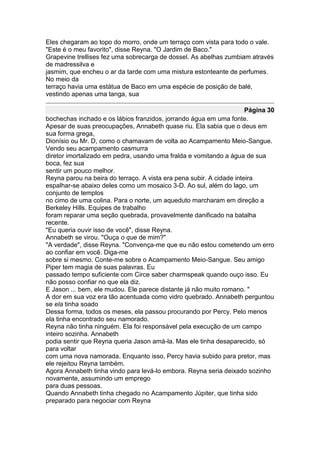 Eles chegaram ao topo do morro, onde um terraço com vista para todo o vale.
"Este é o meu favorito", disse Reyna. "O Jardim de Baco."
Grapevine trellises fez uma sobrecarga de dossel. As abelhas zumbiam através
de madressilva e
jasmim, que encheu o ar da tarde com uma mistura estonteante de perfumes.
No meio da
terraço havia uma estátua de Baco em uma espécie de posição de balé,
vestindo apenas uma tanga, sua

                                                                      Página 30
bochechas inchado e os lábios franzidos, jorrando água em uma fonte.
Apesar de suas preocupações, Annabeth quase riu. Ela sabia que o deus em
sua forma grega,
Dionísio ou Mr. D, como o chamavam de volta ao Acampamento Meio-Sangue.
Vendo seu acampamento casmurra
diretor imortalizado em pedra, usando uma fralda e vomitando a água de sua
boca, fez sua
sentir um pouco melhor.
Reyna parou na beira do terraço. A vista era pena subir. A cidade inteira
espalhar-se abaixo deles como um mosaico 3-D. Ao sul, além do lago, um
conjunto de templos
no cimo de uma colina. Para o norte, um aqueduto marcharam em direção a
Berkeley Hills. Equipes de trabalho
foram reparar uma seção quebrada, provavelmente danificado na batalha
recente.
"Eu queria ouvir isso de você", disse Reyna.
Annabeth se virou. "Ouça o que de mim?"
"A verdade", disse Reyna. "Convença-me que eu não estou cometendo um erro
ao confiar em você. Diga-me
sobre si mesmo. Conte-me sobre o Acampamento Meio-Sangue. Seu amigo
Piper tem magia de suas palavras. Eu
passado tempo suficiente com Circe saber charmspeak quando ouço isso. Eu
não posso confiar no que ela diz.
E Jason ... bem, ele mudou. Ele parece distante já não muito romano. "
A dor em sua voz era tão acentuada como vidro quebrado. Annabeth perguntou
se ela tinha soado
Dessa forma, todos os meses, ela passou procurando por Percy. Pelo menos
ela tinha encontrado seu namorado.
Reyna não tinha ninguém. Ela foi responsável pela execução de um campo
inteiro sozinha. Annabeth
podia sentir que Reyna queria Jason amá-la. Mas ele tinha desaparecido, só
para voltar
com uma nova namorada. Enquanto isso, Percy havia subido para pretor, mas
ele rejeitou Reyna também.
Agora Annabeth tinha vindo para levá-lo embora. Reyna seria deixado sozinho
novamente, assumindo um emprego
para duas pessoas.
Quando Annabeth tinha chegado no Acampamento Júpiter, que tinha sido
preparado para negociar com Reyna
 
