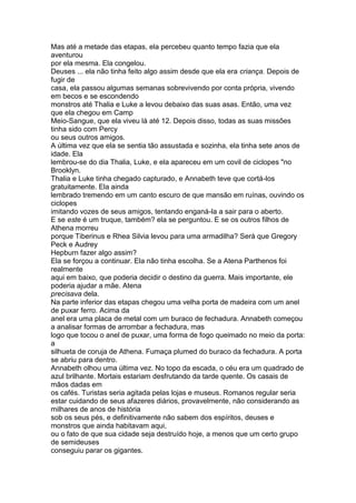 Mas até a metade das etapas, ela percebeu quanto tempo fazia que ela
aventurou
por ela mesma. Ela congelou.
Deuses ... ela não tinha feito algo assim desde que ela era criança. Depois de
fugir de
casa, ela passou algumas semanas sobrevivendo por conta própria, vivendo
em becos e se escondendo
monstros até Thalia e Luke a levou debaixo das suas asas. Então, uma vez
que ela chegou em Camp
Meio-Sangue, que ela viveu lá até 12. Depois disso, todas as suas missões
tinha sido com Percy
ou seus outros amigos.
A última vez que ela se sentia tão assustada e sozinha, ela tinha sete anos de
idade. Ela
lembrou-se do dia Thalia, Luke, e ela apareceu em um covil de ciclopes "no
Brooklyn.
Thalia e Luke tinha chegado capturado, e Annabeth teve que cortá-los
gratuitamente. Ela ainda
lembrado tremendo em um canto escuro de que mansão em ruínas, ouvindo os
ciclopes
imitando vozes de seus amigos, tentando enganá-la a sair para o aberto.
E se este é um truque, também? ela se perguntou. E se os outros filhos de
Athena morreu
porque Tiberinus e Rhea Silvia levou para uma armadilha? Será que Gregory
Peck e Audrey
Hepburn fazer algo assim?
Ela se forçou a continuar. Ela não tinha escolha. Se a Atena Parthenos foi
realmente
aqui em baixo, que poderia decidir o destino da guerra. Mais importante, ele
poderia ajudar a mãe. Atena
precisava dela.
Na parte inferior das etapas chegou uma velha porta de madeira com um anel
de puxar ferro. Acima da
anel era uma placa de metal com um buraco de fechadura. Annabeth começou
a analisar formas de arrombar a fechadura, mas
logo que tocou o anel de puxar, uma forma de fogo queimado no meio da porta:
a
silhueta de coruja de Athena. Fumaça plumed do buraco da fechadura. A porta
se abriu para dentro.
Annabeth olhou uma última vez. No topo da escada, o céu era um quadrado de
azul brilhante. Mortais estariam desfrutando da tarde quente. Os casais de
mãos dadas em
os cafés. Turistas seria agitada pelas lojas e museus. Romanos regular seria
estar cuidando de seus afazeres diários, provavelmente, não considerando as
milhares de anos de história
sob os seus pés, e definitivamente não sabem dos espíritos, deuses e
monstros que ainda habitavam aqui,
ou o fato de que sua cidade seja destruído hoje, a menos que um certo grupo
de semideuses
conseguiu parar os gigantes.
 