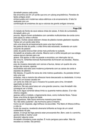 Annabeth passou pela porta.
Ela encontrou-se em um porão que era um cyborg arquitetônico. Paredes de
tijolos antigos eram
entrecruzada com modernas cabos elétricos e de encanamento. O teto foi
realizada com um
combinação de andaimes de aço e colunas de granito antigas romanas.

                                                                      Page 238
A metade da frente da cave estava cheia de caixas. A título de curiosidade,
Annabeth abriu um
poucos. Alguns foram embalados com carretéis multicoloridas de-corda como
para pipas ou artes e ofícios
projetos. Outras caixas estavam cheias de plástico barato gladiador espadas.
Talvez em um ponto este tinha
sido uma área de armazenamento para uma loja turística.
Na parte de trás do porão, o chão tinha sido escavado, revelando um outro
conjunto de passos-
estes de pedra branca líder ainda mais profunda no subsolo.
Annabeth se arrastou até a borda. Mesmo com o brilho lançado por sua adaga,
estava escuro demais para ver
abaixo. Ela apoiou a mão na parede e encontrou um interruptor de luz.
Ela virou-lo. Gritantes brancas fluorescentes iluminavam as escadas. Abaixo,
ela viu uma
piso de mosaico decorado com cervos e faunos, talvez um quarto de uma
antiga vila romana, apenas
escondidos sob esta cave moderna juntamente com as caixas de corda e
espadas de plástico.
Ela desceu. O quarto foi cerca de vinte metros quadrados. As paredes tinham
sido uma vez
pintadas, mas a maioria dos afrescos havia descascado ou desbotada. A única
saída foi um buraco cavado em
um canto do chão em que o mosaico foi puxado para cima. Annabeth
agachada ao lado do
abertura. Ele caiu para baixo em uma grande caverna, mas Annabeth não
conseguia ver o fundo.
Ela ouviu água correndo talvez trinta ou quarenta metros abaixo. O ar não
cheira a esgoto-
apenas velho e mofado, e ligeiramente doce, como mofando flores. Talvez
fosse uma linha de água de idade
dos aquedutos. Não havia nenhuma maneira para baixo.
"Eu não estou pulando", ela murmurou para si mesma.
Como se em resposta, algo brilhava na escuridão. The Mark of Athena brilhou
a vida no
fundo da caverna, revelando alvenaria brilhante ao longo de um canal
subterrâneo 40 pés
abaixo. A coruja de fogo parecia estar provocando-lhe: Bem, este é o caminho,
garoto.Então é melhor você
descobrir alguma coisa.
Annabeth considerou suas opções. É muito perigoso para saltar. Não há
escadas ou cordas. Ela pensou
 