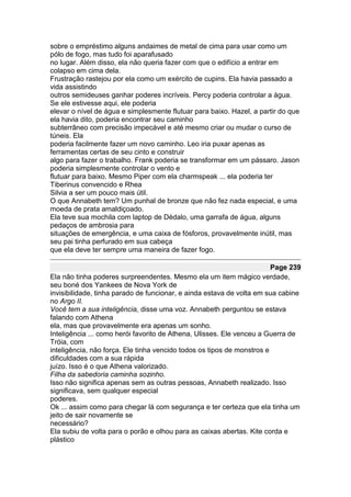 sobre o empréstimo alguns andaimes de metal de cima para usar como um
pólo de fogo, mas tudo foi aparafusado
no lugar. Além disso, ela não queria fazer com que o edifício a entrar em
colapso em cima dela.
Frustração rastejou por ela como um exército de cupins. Ela havia passado a
vida assistindo
outros semideuses ganhar poderes incríveis. Percy poderia controlar a água.
Se ele estivesse aqui, ele poderia
elevar o nível de água e simplesmente flutuar para baixo. Hazel, a partir do que
ela havia dito, poderia encontrar seu caminho
subterrâneo com precisão impecável e até mesmo criar ou mudar o curso de
túneis. Ela
poderia facilmente fazer um novo caminho. Leo iria puxar apenas as
ferramentas certas de seu cinto e construir
algo para fazer o trabalho. Frank poderia se transformar em um pássaro. Jason
poderia simplesmente controlar o vento e
flutuar para baixo. Mesmo Piper com ela charmspeak ... ela poderia ter
Tiberinus convencido e Rhea
Silvia a ser um pouco mais útil.
O que Annabeth tem? Um punhal de bronze que não fez nada especial, e uma
moeda de prata amaldiçoado.
Ela teve sua mochila com laptop de Dédalo, uma garrafa de água, alguns
pedaços de ambrosia para
situações de emergência, e uma caixa de fósforos, provavelmente inútil, mas
seu pai tinha perfurado em sua cabeça
que ela deve ter sempre uma maneira de fazer fogo.

                                                                        Page 239
Ela não tinha poderes surpreendentes. Mesmo ela um item mágico verdade,
seu boné dos Yankees de Nova York de
invisibilidade, tinha parado de funcionar, e ainda estava de volta em sua cabine
no Argo II.
Você tem a sua inteligência, disse uma voz. Annabeth perguntou se estava
falando com Athena
ela, mas que provavelmente era apenas um sonho.
Inteligência ... como herói favorito de Athena, Ulisses. Ele venceu a Guerra de
Tróia, com
inteligência, não força. Ele tinha vencido todos os tipos de monstros e
dificuldades com a sua rápida
juízo. Isso é o que Athena valorizado.
Filha da sabedoria caminha sozinho.
Isso não significa apenas sem as outras pessoas, Annabeth realizado. Isso
significava, sem qualquer especial
poderes.
Ok ... assim como para chegar lá com segurança e ter certeza que ela tinha um
jeito de sair novamente se
necessário?
Ela subiu de volta para o porão e olhou para as caixas abertas. Kite corda e
plástico
 
