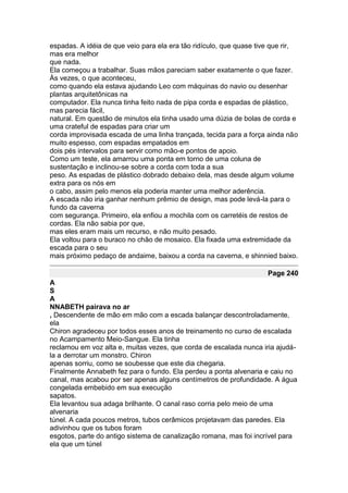 espadas. A idéia de que veio para ela era tão ridículo, que quase tive que rir,
mas era melhor
que nada.
Ela começou a trabalhar. Suas mãos pareciam saber exatamente o que fazer.
Às vezes, o que aconteceu,
como quando ela estava ajudando Leo com máquinas do navio ou desenhar
plantas arquitetônicas na
computador. Ela nunca tinha feito nada de pipa corda e espadas de plástico,
mas parecia fácil,
natural. Em questão de minutos ela tinha usado uma dúzia de bolas de corda e
uma crateful de espadas para criar um
corda improvisada escada de uma linha trançada, tecida para a força ainda não
muito espesso, com espadas empatados em
dois pés intervalos para servir como mão-e pontos de apoio.
Como um teste, ela amarrou uma ponta em torno de uma coluna de
sustentação e inclinou-se sobre a corda com toda a sua
peso. As espadas de plástico dobrado debaixo dela, mas desde algum volume
extra para os nós em
o cabo, assim pelo menos ela poderia manter uma melhor aderência.
A escada não iria ganhar nenhum prêmio de design, mas pode levá-la para o
fundo da caverna
com segurança. Primeiro, ela enfiou a mochila com os carretéis de restos de
cordas. Ela não sabia por que,
mas eles eram mais um recurso, e não muito pesado.
Ela voltou para o buraco no chão de mosaico. Ela fixada uma extremidade da
escada para o seu
mais próximo pedaço de andaime, baixou a corda na caverna, e shinnied baixo.

                                                                     Page 240
A
S
A
NNABETH pairava no ar
, Descendente de mão em mão com a escada balançar descontroladamente,
ela
Chiron agradeceu por todos esses anos de treinamento no curso de escalada
no Acampamento Meio-Sangue. Ela tinha
reclamou em voz alta e, muitas vezes, que corda de escalada nunca iria ajudá-
la a derrotar um monstro. Chiron
apenas sorriu, como se soubesse que este dia chegaria.
Finalmente Annabeth fez para o fundo. Ela perdeu a ponta alvenaria e caiu no
canal, mas acabou por ser apenas alguns centímetros de profundidade. A água
congelada embebido em sua execução
sapatos.
Ela levantou sua adaga brilhante. O canal raso corria pelo meio de uma
alvenaria
túnel. A cada poucos metros, tubos cerâmicos projetavam das paredes. Ela
adivinhou que os tubos foram
esgotos, parte do antigo sistema de canalização romana, mas foi incrível para
ela que um túnel
 