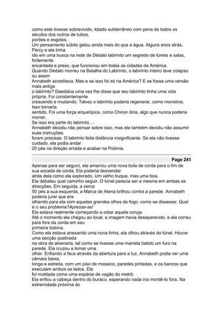 como este tivesse sobrevivido, lotado subterrâneo com pena de todos os
séculos dos outros de tubos,
porões e esgotos.
Um pensamento súbito gelou ainda mais do que a água. Alguns anos atrás,
Percy e ela tinha
ido em uma busca na rede de Dédalo labirinto um segredo de túneis e salas,
fortemente
encantada e preso, que funcionou em todas as cidades da América.
Quando Dédalo morreu na Batalha do Labirinto, o labirinto inteiro teve colapso
ou assim
Annabeth acreditava. Mas e se isso foi só na América? E se fosse uma versão
mais antiga
o labirinto? Daedalus uma vez lhe disse que seu labirinto tinha uma vida
própria. Foi constantemente
crescendo e mudando. Talvez o labirinto poderia regenerar, como monstros.
Isso tornaria
sentido. Foi uma força arquetípica, como Chiron diria, algo que nunca poderia
morrer.
Se isso era parte do labirinto ...
Annabeth decidiu não pensar sobre isso, mas ela também decidiu não assumir
suas instruções
foram precisas. O labirinto feita distância insignificante. Se ela não tivesse
cuidado, ela podia andar
20 pés na direção errada e acabar na Polónia.

                                                                      Page 241
Apenas para ser seguro, ela amarrou uma nova bola de corda para o fim de
sua escada de corda. Ela poderia desvendar
atrás dela como ela explorado. Um velho truque, mas uma boa.
Ela debateu qual caminho seguir. O túnel parecia ser a mesma em ambas as
direcções. Em seguida, a cerca
50 pés a sua esquerda, a Marca de Atena brilhou contra a parede. Annabeth
poderia jurar que era
olhando para ela com aqueles grandes olhos de fogo, como se dissesse: Qual
é o seu problema?Apresse-se!
Ela estava realmente começando a odiar aquela coruja.
Até o momento ela chegou ao local, a imagem havia desaparecido, e ela correu
para fora da corda em seu
primeira bobina.
Como ela estava anexando uma nova linha, ela olhou através do túnel. Houve
uma secção quebrada
na obra de alvenaria, tal como se tivesse uma marreta batido um furo na
parede. Ela cruzou a tomar uma
olhar. Enfiando a faca através da abertura para a luz, Annabeth podia ver uma
câmara baixa,
longa e estreita, com um piso de mosaico, paredes pintadas, e os bancos que
executam ambos os lados. Ele
foi moldada como uma espécie de vagão do metrô.
Ela enfiou a cabeça dentro do buraco, esperando nada iria mordê-lo fora. Na
extremidade próxima do
 
