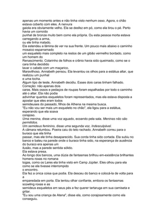 apenas um momento antes e não tinha visto nenhum osso. Agora, o chão
estava coberto com eles. A nervura
gaiola era obviamente velho. Ela se desfez em pó, como ela tirou o pé. Perto
havia um corroído
punhal de bronze muito bem como ela própria. Ou esta pessoa morta estava
carregando a arma,
ou ele tinha matado.
Ela estendeu a lâmina de ver na sua frente. Um pouco mais abaixo o caminho
mosaico esparramado
um esqueleto mais completo na restos de um gibão vermelho bordado, como
um homem do
Renascimento. Colarinho de folhos e crânio havia sido queimado, como se o
cara tinha decidido
lavar o cabelo com um maçarico.
Maravilhoso, Annabeth pensou. Ela levantou os olhos para a estátua altar, que
realizou um punhal
e uma tocha.
Algum tipo de teste, Annabeth decidiu. Esses dois caras tinham falhado.
Correção: não apenas dois
caras. Mais ossos e pedaços de roupas foram espalhadas por todo o caminho
até o altar. Ela não podia
adivinhar quantos esqueletos foram representados, mas ela estava disposta a
apostar que eles eram todos
semideuses do passado, filhos de Athena na mesma busca.
"Eu não vou ser mais um esqueleto no chão", ela ligou para a estátua,
esperando que ela soava
corajoso.
Uma menina, disse uma voz aguado, ecoando pela sala. Meninas não são
permitidos.
Um semideus feminino, disse uma segunda voz. Indesculpável.
A câmara retumbou. Poeira caiu do teto rachado. Annabeth correu para o
buraco que ela tinha
passar, mas ele tinha desaparecido. Sua corda tinha sido cortada. Ela subiu no
banco e bateu na parede onde o buraco tinha sido, na esperança de ausência
do buraco era apenas um
ilusão, mas a parede sentida sólido.
Ela estava presa.
Ao longo dos bancos, uma dúzia de fantasmas brilhou em-existência brilhantes
homens roxas no romana
togas, como os Lares ela tinha visto em Camp Júpiter. Eles olhou para ela
como se ela tivesse interrompido
o encontro.
Ela fez a única coisa que podia. Ela desceu do banco e colocá-la de volta para
a
emparedada em porta. Ela tentou olhar confiante, embora os fantasmas
scowling roxas e as
semideus esqueletos em seus pés a fez querer tartaruga em sua camiseta e
gritar.
"Eu sou uma criança de Atena", disse ela, como corajosamente como ela
conseguiu.
 