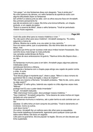 "Um grego," um dos fantasmas disse com desgosto. "Isso é ainda pior."
No outro extremo da câmara, um velho fantasma de aparência subiu com
alguma dificuldade (fazer os fantasmas
tem artrite?) e estava junto ao altar, com os olhos escuros fixos em Annabeth.
Seu primeiro pensamento foi
que ele se parecia com o papa. Ele tinha uma túnica brilhante, um chapéu
pontudo, e um cajado de pastor.
"Esta é a caverna de Mitra", disse o velho fantasma. "Você ter perturbado
nossos rituais sagrados.

                                                                       Page 243
Você não pode olhar para os nossos mistérios e viver. "
"Eu não quero olhar para seus mistérios", Annabeth assegurou. "Eu estou
seguindo a marca da
Athena. Mostre-me a saída, e eu vou estar no meu caminho. "
Sua voz soava calma, que a surpreendeu. Ela não tinha ideia de como sair
daqui, mas
ela sabia que tinha que ter sucesso onde seus irmãos haviam fracassado. Seu
caminho levou mais longe no mais profundo
nas camadas subterrâneas de Roma.
As falhas de seus antecessores irá guiá-lo, Tiberinus tinha dito.Depois disso ...
eu não
sei.
Os fantasmas murmurou para si em latim. Annabeth pegou algumas palavras
indelicadas sobre
semideuses feminino e Athena.
Finalmente o fantasma com o chapéu papa atingiu seu cajado de pastor contra
o chão. A outra
Lares se calou.
"Sua deusa grega é impotente aqui", disse o papa. "Mitra é o deus romano do
guerreiros! Ele é o deus da legião, o deus do império! "
"Ele não era mesmo a Romana," Annabeth protestou. "Não foi ele, como, persa
ou algo assim?"
"Sacrilégio!" O velho gritou, batendo seu cajado no chão algumas vezes mais.
"Mithras
protege-nos! Eu sou o pater desta irmandade "
"O pai", Annabeth traduzido.
"Não interrompa! Como pater, devo proteger nossos mistérios. "
"Que mistérios?" Annabeth perguntou. "Uma dezena de caras mortos em togas
sentado em uma caverna?"
Os fantasmas murmurou e reclamou, até o pater tenho-os sob controle com um
táxi
assobiar. O velho tinha um bom conjunto de pulmões. "Você é claramente um
incrédulo. Como os outros,
você deve morrer ".
Os outros. Annabeth fez um esforço para não olhar para os esqueletos.
Sua mente trabalhava furiosamente, agarrando para qualquer coisa que ela
sabia sobre Mitras. Ele tinha um segredo
culto para os guerreiros. Ele era popular na legião. Ele era um dos deuses que
tinha suplantado
 
