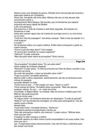 Athena como uma deidade da guerra. Afrodite tinha mencionado ele durante o
bate-papo teatime em Charleston.
Afora isso, Annabeth não tinha idéia. Mithras não era um dos deuses eles
conversaram sobre a
Acampamento Meio-Sangue. Ela duvidou que os fantasmas que esperar
enquanto ela sacou laptop de Dédalo
e fez uma pesquisa.
Ela examinou o chão de mosaico e sete fotos seguidas. Ela estudou os
fantasmas e notei
todos eles usavam algum tipo de crachá em sua toga corvo-a, ou uma tocha,
ou um arco.
"Você tem ritos de passagem", ela deixou escapar. "Sete níveis de adesão. E o
nível superior
é a pater ".
Os fantasmas soltou um suspiro coletivo. Então todos começaram a gritar ao
mesmo tempo.
"Como é que ela sabe disso?" Uma exigido.
"A menina tem recolhido os nossos segredos!"
"Silêncio!" O pater ordenada.
"Mas ela pode saber sobre as provações!" Outro chorou.

                                                                      Page 244
"As provações!" Annabeth disse. "Eu sei sobre eles!"
Outra rodada de incrédulo ofegante.
"Ridículo!" O pater gritou. "A menina encontra-se! Filha de Atena, escolha o seu
caminho da morte.
Se você não escolher, o deus vai escolher para você! "
"Fogo ou punhal," Annabeth adivinhou.
Mesmo pater o olhou espantado. Aparentemente, ele não se lembrava havia
vítimas do passado
punições deitado no chão.
"Como-como é que ...?" Ele engoliu em seco. "Quem é você?"
"Uma criança de Atena," Annabeth disse novamente. "Mas não apenas
qualquer criança. Eu sou ... uh, mater da minha
irmandade. A Magna Mater, na verdade. Não há nenhum mistério para mim.
Mithras não pode esconder
nada da minha vista. "
"A magna mater" um fantasma lamentou em desespero. "A mãe do grande!"
"Mate-a!" Um dos fantasmas carregado, as mãos para estrangulá-la, mas ele
passou para a direita
através dela.
"Você está morto", Annabeth lembrou. "Sente-se."
O fantasma parecia envergonhado e sentou-se.
"Nós não precisamos matá-lo nós mesmos," o pater rosnou. "Mithras deve
fazer isso por nós!"
A estátua no altar começou a brilhar.
Annabeth apertou as mãos contra a porta emparedada-in em suas costas. Isso
tinha que ser o
sair. A argamassa estava desmoronando, mas não foi fraca o suficiente para
ela romper com brute
 