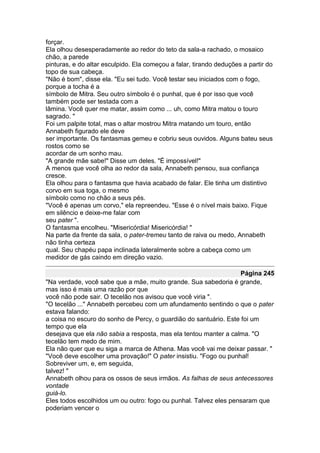forçar.
Ela olhou desesperadamente ao redor do teto da sala-a rachado, o mosaico
chão, a parede
pinturas, e do altar esculpido. Ela começou a falar, tirando deduções a partir do
topo de sua cabeça.
"Não é bom", disse ela. "Eu sei tudo. Você testar seu iniciados com o fogo,
porque a tocha é a
símbolo de Mitra. Seu outro símbolo é o punhal, que é por isso que você
também pode ser testada com a
lâmina. Você quer me matar, assim como ... uh, como Mitra matou o touro
sagrado. "
Foi um palpite total, mas o altar mostrou Mitra matando um touro, então
Annabeth figurado ele deve
ser importante. Os fantasmas gemeu e cobriu seus ouvidos. Alguns bateu seus
rostos como se
acordar de um sonho mau.
"A grande mãe sabe!" Disse um deles. "É impossível!"
A menos que você olha ao redor da sala, Annabeth pensou, sua confiança
cresce.
Ela olhou para o fantasma que havia acabado de falar. Ele tinha um distintivo
corvo em sua toga, o mesmo
símbolo como no chão a seus pés.
"Você é apenas um corvo," ela repreendeu. "Esse é o nível mais baixo. Fique
em silêncio e deixe-me falar com
seu pater ".
O fantasma encolheu. "Misericórdia! Misericórdia! "
Na parte da frente da sala, o pater-tremeu tanto de raiva ou medo, Annabeth
não tinha certeza
qual. Seu chapéu papa inclinada lateralmente sobre a cabeça como um
medidor de gás caindo em direção vazio.

                                                                   Página 245
"Na verdade, você sabe que a mãe, muito grande. Sua sabedoria é grande,
mas isso é mais uma razão por que
você não pode sair. O tecelão nos avisou que você viria ".
"O tecelão ..." Annabeth percebeu com um afundamento sentindo o que o pater
estava falando:
a coisa no escuro do sonho de Percy, o guardião do santuário. Este foi um
tempo que ela
desejava que ela não sabia a resposta, mas ela tentou manter a calma. "O
tecelão tem medo de mim.
Ela não quer que eu siga a marca de Athena. Mas você vai me deixar passar. "
"Você deve escolher uma provação!" O pater insistiu. "Fogo ou punhal!
Sobreviver um, e, em seguida,
talvez! "
Annabeth olhou para os ossos de seus irmãos. As falhas de seus antecessores
vontade
guiá-lo.
Eles todos escolhidos um ou outro: fogo ou punhal. Talvez eles pensaram que
poderiam vencer o
 