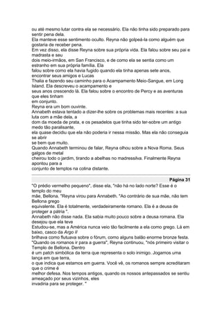 ou até mesmo lutar contra ela se necessário. Ela não tinha sido preparado para
sentir pena dela.
Ela manteve esse sentimento oculto. Reyna não golpeá-la como alguém que
gostaria de receber pena.
Em vez disso, ela disse Reyna sobre sua própria vida. Ela falou sobre seu pai e
madrasta e seu
dois meio-irmãos, em San Francisco, e de como ela se sentia como um
estranho em sua própria família. Ela
falou sobre como ela havia fugido quando ela tinha apenas sete anos,
encontrar seus amigos e Lucas
Thalia e fazendo seu caminho para o Acampamento Meio-Sangue, em Long
Island. Ela descreveu o acampamento e
seus anos crescendo lá. Ela falou sobre o encontro de Percy e as aventuras
que eles tinham
em conjunto.
Reyna era um bom ouvinte.
Annabeth estava tentado a dizer-lhe sobre os problemas mais recentes: a sua
luta com a mãe dela, a
dom da moeda de prata, e os pesadelos que tinha sido ter-sobre um antigo
medo tão paralisante,
ela quase decidiu que ela não poderia ir nessa missão. Mas ela não conseguia
se abrir
se bem que muito.
Quando Annabeth terminou de falar, Reyna olhou sobre a Nova Roma. Seus
galgos de metal
cheirou todo o jardim, tirando a abelhas no madressilva. Finalmente Reyna
apontou para a
conjunto de templos na colina distante.

                                                                   Página 31
"O prédio vermelho pequeno", disse ela, "não há no lado norte? Esse é o
templo do meu
mãe, Bellona. "Reyna virou para Annabeth. "Ao contrário de sua mãe, não tem
Bellona grego
equivalente. Ela é totalmente, verdadeiramente romano. Ela é a deusa de
proteger a pátria ".
Annabeth não disse nada. Ela sabia muito pouco sobre a deusa romana. Ela
desejou que ela teve
Estudou-se, mas a América nunca veio tão facilmente a ela como grego. Lá em
baixo, casco da Argo II
brilhava como flutuava sobre o fórum, como alguns balão enorme bronze festa.
"Quando os romanos ir para a guerra", Reyna continuou, "nós primeiro visitar o
Templo de Bellona. Dentro
é um patch simbólica da terra que representa o solo inimigo. Jogamos uma
lança em que terra,
o que indica que estamos em guerra. Você vê, os romanos sempre acreditaram
que o crime é
melhor defesa. Nos tempos antigos, quando os nossos antepassados se sentiu
ameaçado por seus vizinhos, eles
invadiria para se proteger. "
 