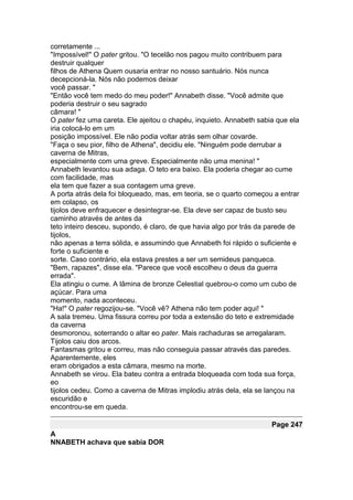 corretamente ...
"Impossível!" O pater gritou. "O tecelão nos pagou muito contribuem para
destruir qualquer
filhos de Athena Quem ousaria entrar no nosso santuário. Nós nunca
decepcioná-la. Nós não podemos deixar
você passar. "
"Então você tem medo do meu poder!" Annabeth disse. "Você admite que
poderia destruir o seu sagrado
câmara! "
O pater fez uma careta. Ele ajeitou o chapéu, inquieto. Annabeth sabia que ela
iria colocá-lo em um
posição impossível. Ele não podia voltar atrás sem olhar covarde.
"Faça o seu pior, filho de Athena", decidiu ele. "Ninguém pode derrubar a
caverna de Mitras,
especialmente com uma greve. Especialmente não uma menina! "
Annabeth levantou sua adaga. O teto era baixo. Ela poderia chegar ao cume
com facilidade, mas
ela tem que fazer a sua contagem uma greve.
A porta atrás dela foi bloqueado, mas, em teoria, se o quarto começou a entrar
em colapso, os
tijolos deve enfraquecer e desintegrar-se. Ela deve ser capaz de busto seu
caminho através de antes da
teto inteiro desceu, supondo, é claro, de que havia algo por trás da parede de
tijolos,
não apenas a terra sólida, e assumindo que Annabeth foi rápido o suficiente e
forte o suficiente e
sorte. Caso contrário, ela estava prestes a ser um semideus panqueca.
"Bem, rapazes", disse ela. "Parece que você escolheu o deus da guerra
errada".
Ela atingiu o cume. A lâmina de bronze Celestial quebrou-o como um cubo de
açúcar. Para uma
momento, nada aconteceu.
"Ha!" O pater regozijou-se. "Você vê? Athena não tem poder aqui! "
A sala tremeu. Uma fissura correu por toda a extensão do teto e extremidade
da caverna
desmoronou, soterrando o altar eo pater. Mais rachaduras se arregalaram.
Tijolos caiu dos arcos.
Fantasmas gritou e correu, mas não conseguia passar através das paredes.
Aparentemente, eles
eram obrigados a esta câmara, mesmo na morte.
Annabeth se virou. Ela bateu contra a entrada bloqueada com toda sua força,
eo
tijolos cedeu. Como a caverna de Mitras implodiu atrás dela, ela se lançou na
escuridão e
encontrou-se em queda.

                                                                     Page 247
A
NNABETH achava que sabia DOR
 