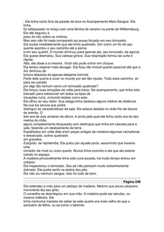 . Ela tinha caído fora da parede de lava no Acampamento Meio-Sangue. Ela
tinha
foi esfaqueado no braço com uma lâmina de veneno na ponte de Williamsburg.
Ela até segurou a
peso do céu sobre os ombros.
Mas isso não foi nada comparado ao pouso forçado em seu tornozelo.
Ela soube imediatamente que ela tinha quebrado. Dor como um fio de aço
quente apontou o seu caminho até a perna
e em seu quadril. O mundo diminuiu para apenas ela, seu tornozelo, ea agonia.
Ela quase desmaiou. Sua cabeça girava. Sua respiração tornou-se curta e
rápida.
Não, ela disse a si mesma. Você não pode entrar em choque.
Ela tentou respirar mais devagar. Ela ficou tão imóvel quanto possível até que a
dor diminuiu de
tortura absoluta de apenas latejante horrível.
Parte dela queria a uivar no mundo por ser tão injusto. Todo esse caminho, só
para ser parado
por algo tão comum como um tornozelo quebrado?
Ela forçou suas emoções de volta para baixo. No acampamento, que tinha sido
treinado para sobreviver em todos os tipos de
situações ruins, incluindo lesões como esta.
Ela olhou ao seu redor. Sua adaga tinha deslizou alguns metros de distância.
Na sua luz escura que podia
distinguir as características da sala. Ela estava deitada no chão frio de blocos
de arenito. O
teto era de dois andares de altura. A porta pela qual ela tinha caído era de dez
metros do chão,
agora completamente bloqueada com destroços que tinha em cascata para a
sala, fazendo um deslizamento de terra.
Espalhados em volta dela eram peças antigas de madeira-algumas rachaduras
e dessecado, outros quebrado
em gravetos.
Estúpido, se repreendia. Ela pulou por aquela porta, assumindo que haveria
uma
corredor de nível ou outro quarto. Nunca tinha ocorrido a ela que ela estaria
caindo no espaço.
A madeira provavelmente tinha sido uma escada, há muito tempo entrou em
colapso.
Ela inspecionou o tornozelo. Seu pé não parecem muito estranhamente
dobrado. Ela podia sentir os dedos dos pés.
Ela não viu nenhum sangue. Isso foi tudo de bom.

                                                                 Página 248
Ela estendeu a mão para um pedaço de madeira. Mesmo que pouco pequeno
movimento fez seu grito.
O conselho se desintegrou em sua mão. A madeira pode ser séculos, ou
mesmo milênios. Ela
tinha nenhuma maneira de saber se este quarto era mais velho do que o
santuário de Mitra, ou se-como o labirinto
 