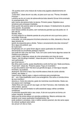 -Os quartos eram uma mistura de muitas eras jogados aleatoriamente em
conjunto.
"Tudo bem", disse ela em voz alta, só para ouvir sua voz. "Pense, Annabeth.
Priorizar. "
Lembrou-se de um curso de sobrevivência bobo deserto Grover tinha ensinado
no acampamento. Em
pelo menos ele parecia bobo na época. Primeiro passo: Digitalize seus
arredores para ameaças imediatas.
Este quarto não parecia estar em perigo de colapso. O deslizamento de pedras
tinha parado. As paredes
eram blocos sólidos de pedra, sem rachaduras grandes que ela podia ver. O
teto não foi
flacidez. Bom.
A única saída foi no distante parede de uma porta em arco que levou para a
escuridão. Entre ela
e da porta, um corte pequena trincheira alvenaria no chão, deixando o fluxo de
água através da
quarto da esquerda para a direita. Talvez o encanamento dos dias romanos?
Se a água era potável, que
foi muito bom.
Empilhados em um canto foram alguns vasos quebrados de cerâmica,
derramando-se encolhidas pedaços marrons
que pode ter sido uma vez fruta. Yuck. Em outro canto havia algumas caixas de
madeira que pareciam
mais intacto, e algumas caixas de vime amarrados com tiras de couro.
"Assim, não há perigo imediato", disse ela para si mesma. "A menos que algo
vem perfurando
que túnel escuro. "
Ela olhou para a porta, quase desafiando-a sorte de ficar pior. Nada aconteceu.
"Tudo bem", disse ela. "Próximo passo: Faça um inventário."
O que ela poderia usar? Ela teve sua garrafa de água, e mais água naquela
trincheira, se pudesse
alcançá-lo. Ela tinha a faca. Sua mochila estava cheia de corda colorida
(whee), seu laptop, o
mapa bronze, alguns jogos, e alguns ambrosia para emergências.
Ah ... sim. Esta qualificado como uma emergência. Ela cavou a comida divina
de sua mochila e
devorou-o. Como de costume, gosto de memórias reconfortantes. Desta vez,
era pipoca com manteiga
-Noite filme com seu pai em seu lugar, em San Francisco, não madrasta, não
meio-irmãos, apenas
Annabeth e seu pai enrolada no sofá assistindo sappy velhas comédias
românticas.
A ambrosia aquecido todo o seu corpo. A dor em sua perna se tornou um
pulsar maçante. Annabeth
sabia que ela ainda estava em grandes problemas. Mesmo ambrosia não
poderia curar ossos quebrados imediatamente. Ele
pode acelerar o processo, mas o melhor cenário possível, ela não seria capaz
de colocar qualquer peso sobre
seu pé por um dia ou mais.
 