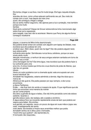 Ela tentou chegar a sua faca, mas foi muito longe. Ela fugiu naquela direção.
Dor
acendeu de novo, como unhas estavam perfurando seu pé. Seu rosto de
contas com o suor, mas depois de mais uma
scoot, ela conseguiu chegar a adaga.
Ela se sentiu melhor segurá-lo, não apenas para a luz e proteção, mas também
porque era muito
familiar.
Qual será a próxima? Classe de Grover sobrevivência tinha mencionado algo
sobre ficar put e esperando
para resgate, mas isso não ia acontecer. Mesmo que Percy de alguma forma
conseguiu localizá-la

                                                                     Page 249
etapas, a caverna de Mitra tinha desmoronado.
Ela poderia tentar entrar em contato com alguém com laptop de Dédalo, mas
duvidava que ela pudesse ter uma
sinalizar aqui. Além disso, quem ela iria ligar? Ela não poderia alguém texto
que estava perto
suficiente para ajudar. Semideuses nunca levou celulares, porque os seus
sinais atraiu muito
atenção monstruoso, e nenhum de seus amigos estariam sentados em torno de
verificar seu e-mail.
Uma mensagem de Íris? Ela tinha água, mas duvidava que ela poderia fazer a
luz suficiente para uma
arco-íris. A única moeda que tinha era a sua dracma de prata de Atenas, que
não fez um grande
tributo.
Havia um outro problema com a chamada ajuda: este era suposto ser uma
busca individual. Se
Annabeth fez resgatados, estaria admitindo a derrota. Algo lhe dizia que a
marca de
Athena já não guiá-la. Ela podia passear por aqui sempre, e ela nunca
encontraria
a Atena Parthenos.
Então ... não ficar bom de venda e à espera de ajuda. O que significava que ela
tinha que encontrar uma maneira de manter
vai por conta própria.
Ela abriu a garrafa de água e bebeu. Ela não tinha percebido como ela estava
sedento. Quando o
garrafa estava vazia, ela rastejou até a sarjeta e enchê-lo.
A água estava fria e se movendo rapidamente sinais de bem que poderia ser
segura para beber. Ela encheu
sua garrafa, em seguida, cavou um pouco de água em suas mãos e jogou seu
rosto. Imediatamente ela sentiu
mais alerta. Ela lavados e limpos seus arranhões melhor que podia.
Annabeth sentou-se e olhou para o tornozelo.
"Você tinha que quebrar", ela repreendeu-lo.
O tornozelo não respondeu.
 