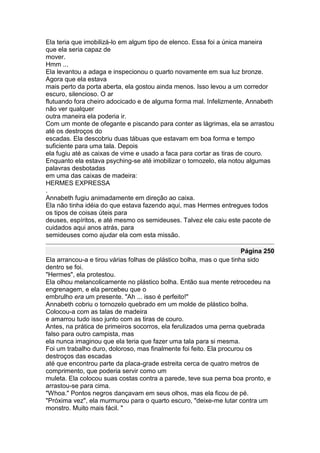 Ela teria que imobilizá-lo em algum tipo de elenco. Essa foi a única maneira
que ela seria capaz de
mover.
Hmm ...
Ela levantou a adaga e inspecionou o quarto novamente em sua luz bronze.
Agora que ela estava
mais perto da porta aberta, ela gostou ainda menos. Isso levou a um corredor
escuro, silencioso. O ar
flutuando fora cheiro adocicado e de alguma forma mal. Infelizmente, Annabeth
não ver qualquer
outra maneira ela poderia ir.
Com um monte de ofegante e piscando para conter as lágrimas, ela se arrastou
até os destroços do
escadas. Ela descobriu duas tábuas que estavam em boa forma e tempo
suficiente para uma tala. Depois
ela fugiu até as caixas de vime e usado a faca para cortar as tiras de couro.
Enquanto ela estava psyching-se até imobilizar o tornozelo, ela notou algumas
palavras desbotadas
em uma das caixas de madeira:
HERMES EXPRESSA
.
Annabeth fugiu animadamente em direção ao caixa.
Ela não tinha idéia do que estava fazendo aqui, mas Hermes entregues todos
os tipos de coisas úteis para
deuses, espíritos, e até mesmo os semideuses. Talvez ele caiu este pacote de
cuidados aqui anos atrás, para
semideuses como ajudar ela com esta missão.

                                                                      Página 250
Ela arrancou-a e tirou várias folhas de plástico bolha, mas o que tinha sido
dentro se foi.
"Hermes", ela protestou.
Ela olhou melancolicamente no plástico bolha. Então sua mente retrocedeu na
engrenagem, e ela percebeu que o
embrulho era um presente. "Ah ... isso é perfeito!"
Annabeth cobriu o tornozelo quebrado em um molde de plástico bolha.
Colocou-a com as talas de madeira
e amarrou tudo isso junto com as tiras de couro.
Antes, na prática de primeiros socorros, ela ferulizados uma perna quebrada
falso para outro campista, mas
ela nunca imaginou que ela teria que fazer uma tala para si mesma.
Foi um trabalho duro, doloroso, mas finalmente foi feito. Ela procurou os
destroços das escadas
até que encontrou parte da placa-grade estreita cerca de quatro metros de
comprimento, que poderia servir como um
muleta. Ela colocou suas costas contra a parede, teve sua perna boa pronto, e
arrastou-se para cima.
"Whoa." Pontos negros dançavam em seus olhos, mas ela ficou de pé.
"Próxima vez", ela murmurou para o quarto escuro, "deixe-me lutar contra um
monstro. Muito mais fácil. "
 