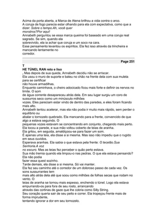 Acima da porta aberta, a Marca de Atena brilhou a vida contra o arco.
A coruja de fogo parecia estar olhando para ela com expectativa, como que a
dizer: Sobre o tempo.Ah, você quer
monstros?Por aqui!
Annabeth perguntou se essa marca queima foi baseado em uma coruja real
sagrado. Se sim, quando ela
sobrevivido, ela ia achar que coruja e um soco na cara.
Esse pensamento levantou os espíritos. Ela fez isso através da trincheira e
mancando lentamente no
corredor.

                                                                    Page 251
T
HE TÚNEL RAN reto e liso
, Mas depois de sua queda, Annabeth decidiu não se arriscar.
Ela usou o muro de suporte e bateu no chão na frente dela com sua muleta
para se certificar
não houve armadilhas.
Enquanto caminhava, o cheiro adocicado ficou mais forte e definir os nervos no
limite. O som
de água corrente desapareceu atrás dela. Em seu lugar surgiu um coro de
sussurros seco como um minúsculo milhões
vozes. Eles pareciam estar vindo de dentro das paredes, e eles foram ficando
mais alto.
Annabeth tentou acelerar, mas ela não podia ir muito mais rápido, sem perder o
equilíbrio ou
abalar o tornozelo quebrado. Ela mancando para a frente, convencido de que
algo a estava seguindo. O
pequenas vozes estavam se concentrando em conjunto, chegando mais perto.
Ela tocou a parede, e sua mão voltou coberto de teias de aranha.
Ela gritou, em seguida, amaldiçoou-se para fazer um som.
É apenas uma teia, ela disse a si mesma. Mas isso não impediu que o rugido
em seus ouvidos.
Esperava aranhas. Ela sabia o que estava pela frente: O tecelão.Sua
Senhoria.A voz
no escuro. Mas as teias fez perceber o quão perto estava.
Sua mão tremia quando ela limpou-o nas pedras. O que ela estava pensando?
Ela não podia
fazer essa quest sozinho.
Tarde demais, ela disse a si mesma. Só vai manter.
Ela fez seu caminho até o corredor de um doloroso passo de cada vez. Os
sons sussurrantes tem
mais alto atrás dela até que soou como milhões de folhas secas que rodam no
vento. O
teias de aranha se tornou mais espesso, enchendo o túnel. Logo ela estava
empurrando-os para fora de seu rosto, arrancando
através das cortinas de gaze que lhe cobria como Silly String.
Seu coração queria sair de seu peito e correr. Ela tropeçou frente mais de
forma imprudente,
tentando ignorar a dor em seu tornozelo.
 