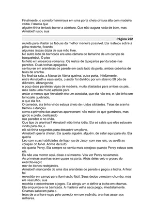 Finalmente, o corredor terminava em uma porta cheia cintura alta com madeira
velha. Parecia que
alguém tinha tentado barrar a abertura. Que não augura nada de bom, mas
Annabeth usou sua

                                                                      Página 252
muleta para afastar as tábuas da melhor maneira possível. Ela rastejou sobre a
pilha restante, ficando
algumas lascas dúzia de sua mão livre.
No outro lado da barricada era uma câmara do tamanho de um campo de
basquetebol. O piso
foi feito em mosaicos romanos. Os restos de tapeçarias penduradas nas
paredes. Duas tochas apagadas
sentou-se em arandelas de parede em cada lado da porta, ambos cobertos de
teias de aranha.
No final da sala, a Marca de Atena queima, outra porta. Infelizmente,
entre Annabeth e essa saída, o andar foi dividido por um abismo 50 pés de
diâmetro. Abrangendo
o poço duas paralelas vigas de madeira, muito afastadas para ambos os pés,
mas cada uma muito estreita para
andar a menos que Annabeth era um acrobata, que ela não era, e não tinha um
tornozelo quebrado,
o que ela fez.
O corredor, ela tinha vindo estava cheio de ruídos sibilantes. Teias de aranha
tremeu e dançou
como a primeira das aranhas apareceram: não maior do que gumdrops, mas
gordo e preto, deslizando
nas paredes e no chão.
Que tipo de aranhas? Annabeth não tinha idéia. Ela só sabia que eles estavam
vindo para ela, e
ela só tinha segundos para descobrir um plano.
Annabeth queria chorar. Ela queria alguém, alguém, de estar aqui para ela. Ela
queria
Leo com suas habilidades de fogo, ou de Jason com seu raio, ou avelã ao
colapso do túnel. Acima de tudo
ela queria Percy. Ela sempre se sentiu mais corajoso quando Percy estava com
ela.
Eu não vou morrer aqui, disse a si mesma. Vou ver Percy novamente.
As primeiras aranhas eram quase na porta. Atrás deles veio o grosso do
exército-negro
mar de bichos rastejantes.
Annabeth mancando de uma das arandelas de parede e pegou a tocha. A final
foi
revestido em campo para iluminação fácil. Seus dedos pareciam chumbo, mas
ela vasculhou sua
mochila e encontraram a jogos. Ela atingiu um e definir a tocha em chamas.
Ela empurrou-o na barricada. A madeira velha seca pegou imediatamente.
Chamas saltaram para o
teias de aranha e rugiu pelo corredor em um incêndio, aranhas assar aos
milhares.
 