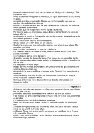 Annabeth realmente tecido-los para a cadeia, ou foi algum tipo de magia? Ela
não sabia, mas
como as aranhas começaram a atravessar, as vigas desmoronou e caiu dentro
do poço.
Annabeth prendeu a respiração. Ela não viu nenhuma razão para que as
aranhas não poderia alcançá-la por
escalando as paredes ou o teto. Se eles começaram a fazer isso, ela teria que
correr para ele, e ela estava
certeza de que ela não podia se mover rápido o suficiente.
Por alguma razão, as aranhas não seguir. Eles se concentraram na borda do
poço-a a ferver
tapete preto de bizarrice. Em seguida, eles se dispersaram, inundando de volta
ao corredor queimado, quase
como se Annabeth não era mais interessante.
"Ou eu passei um teste", disse ela em voz alta.
Sua tocha cuspiu para fora, deixando-a apenas com a luz de sua adaga. Ela
percebeu que tinha
deixou muleta improvisada, do outro lado da fenda.
Ela se sentia exausta e fora de truques, mas sua mente estava clara. Seu
pânico parecia ter
queimado junto com a ponte de tecido.
O tecelão, pensou. Eu devo estar perto. Pelo menos eu sei que está à frente.
Ela fez seu caminho pelo corredor ao lado, pulando para manter o peso fora de
seu pé ruim.
Ela não precisa ir muito longe.
Depois de vinte metros, o túnel aberto em uma caverna tão grande como uma
catedral, tão majestoso que
Annabeth tinha tudo o problema processar a viu. Ela adivinhou que este era o
quarto de
Sonho de Percy, mas não era escuro. Braseiros de bronze de luz mágica,
como os deuses usados no Monte
Olympus, brilhava ao redor da circunferência da sala, intercaladas com
tapeçarias lindos.

                                                                    Página 254
O chão de pedra foi pavimentada com fissuras como uma folha de gelo. O teto
era tão alta, que era
perdido na escuridão e camadas sobre camadas de teias de aranha.
Fios de seda tão grosso como pilares correu do teto por toda a sala, escorando
as paredes
e o chão como os cabos de uma ponte suspensa.
Webs também cercaram a peça central do santuário, que foi tão intimidante
que
Annabeth teve problemas para levantar os olhos para olhar para ele. Pairava
sobre ela era um 40 metros de altura
estátua de Atena, com a pele marfim luminoso e um vestido de ouro. Em sua
mão estendida, Athena
realizou uma estátua de Nike, deusa da vitória alada-uma estátua que parecia
minúscula daqui, mas era
 