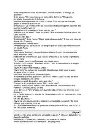 "Eles conquistaram todos ao seu redor", disse Annabeth. "Carthage, os
gauleses"
"E os gregos." Reyna deixou que o comentário de travar. "Meu ponto,
Annabeth, é que ele não é de Roma
natureza de cooperar com os outros poderes. Toda vez que semideuses
gregos e romanos reuniram-se,
temos lutado. Os conflitos entre os nossos dois lados começaram algumas das
guerras mais horríveis na
história humana, especialmente as guerras civis ".
"Não tem que ser assim", disse Annabeth. "Nós temos que trabalhar juntos, ou
Gaea vontade
destruir a nós dois. "
"Eu concordo", disse Reyna. "Mas é possível cooperação? O que se o plano de
Juno é falho? Mesmo
deusas podem cometer erros. "
Annabeth esperou por Reyna a ser atingido por um raio ou se transformou em
um pavão. Nada
aconteceu.
Infelizmente, Annabeth compartilhada dúvidas de Reyna. Hera fez cometer
erros. Annabeth tinha
nada além de problemas de que a deusa arrogante, e ela nunca se perdoaria
por ter Hera
Percy longe, mesmo que fosse por uma causa nobre.
"Eu não confio a deusa," Annabeth admitiu. "Mas eu confio em meus amigos.
Este não é um truque,
Reyna. Nós podemos trabalhar juntos. "
Reyna terminou a xícara de chocolate. Ela colocou o copo sobre a grade
terraço e olhou por cima
vale como se imaginando linhas de batalha.
"Eu acredito que você quer dizer", ela disse. "Mas se você vai para as terras
antigas, especialmente Roma,
há algo que você deve saber sobre sua mãe. "
Ombros de Annabeth ficou tensa. "Meu, minha mãe?"
"Quando eu morava na ilha de Circe", Reyna disse, "nós tivemos muitos
visitantes. Uma vez, talvez um ano
antes de você e Percy chegou, um jovem lavado em terra. Ele era meio louco
de sede e
calor. Ele foi à deriva no mar por dia. Suas palavras não faz muito sentido, mas
ele disse que era
um filho de Athena. "
Reyna fez uma pausa, como se espera de uma reação. Annabeth não tinha
idéia de que o menino pode ter
sido. Ela não estava ciente de quaisquer outras crianças Athena, que tinha ido
em uma busca no Mar de

                                                                   Página 32
Monstros, mas ainda sentia uma sensação de pavor. A filtragem da luz através
das videiras feitas
sombras se contorcer pelo chão como um enxame de insetos.
"O que aconteceu com esse semideus", ela perguntou.
 
