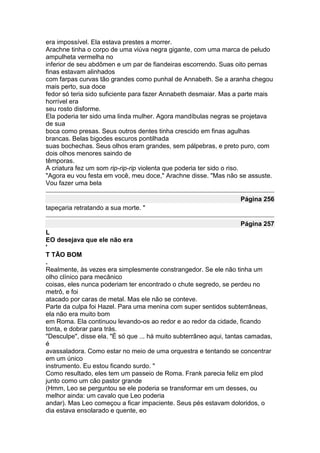 era impossível. Ela estava prestes a morrer.
Arachne tinha o corpo de uma viúva negra gigante, com uma marca de peludo
ampulheta vermelha no
inferior de seu abdômen e um par de fiandeiras escorrendo. Suas oito pernas
finas estavam alinhados
com farpas curvas tão grandes como punhal de Annabeth. Se a aranha chegou
mais perto, sua doce
fedor só teria sido suficiente para fazer Annabeth desmaiar. Mas a parte mais
horrível era
seu rosto disforme.
Ela poderia ter sido uma linda mulher. Agora mandíbulas negras se projetava
de sua
boca como presas. Seus outros dentes tinha crescido em finas agulhas
brancas. Belas bigodes escuros pontilhada
suas bochechas. Seus olhos eram grandes, sem pálpebras, e preto puro, com
dois olhos menores saindo de
têmporas.
A criatura fez um som rip-rip-rip violenta que poderia ter sido o riso.
"Agora eu vou festa em você, meu doce," Arachne disse. "Mas não se assuste.
Vou fazer uma bela

                                                                   Página 256
tapeçaria retratando a sua morte. "

                                                                   Página 257
L
EO desejava que ele não era
'
T TÃO BOM
.
Realmente, às vezes era simplesmente constrangedor. Se ele não tinha um
olho clínico para mecânico
coisas, eles nunca poderiam ter encontrado o chute segredo, se perdeu no
metrô, e foi
atacado por caras de metal. Mas ele não se conteve.
Parte da culpa foi Hazel. Para uma menina com super sentidos subterrâneas,
ela não era muito bom
em Roma. Ela continuou levando-os ao redor e ao redor da cidade, ficando
tonta, e dobrar para trás.
"Desculpe", disse ela. "É só que ... há muito subterrâneo aqui, tantas camadas,
é
avassaladora. Como estar no meio de uma orquestra e tentando se concentrar
em um único
instrumento. Eu estou ficando surdo. "
Como resultado, eles tem um passeio de Roma. Frank parecia feliz em plod
junto como um cão pastor grande
(Hmm, Leo se perguntou se ele poderia se transformar em um desses, ou
melhor ainda: um cavalo que Leo poderia
andar). Mas Leo começou a ficar impaciente. Seus pés estavam doloridos, o
dia estava ensolarado e quente, eo
 