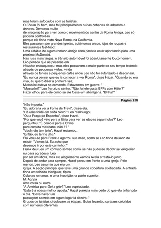 ruas foram sufocados com os turistas.
O Fórum foi bem, mas foi principalmente ruínas cobertas de arbustos e
árvores. Demorou muito
de imaginação para ver como o movimentado centro da Roma Antiga. Leo só
poderia controlá-lo
porque ele tinha visto Nova Roma, na Califórnia.
Eles passaram por grandes igrejas, autônomas arcos, lojas de roupas e
restaurantes fast-food.
Uma estátua de algum romano antigo cara parecia estar apontando para uma
próxima McDonald.
Nas ruas mais largas, o trânsito automóvel foi absolutamente louco homem,
Leo pensou que as pessoas em
Houston enlouqueceu, mas eles passaram a maior parte de seu tempo tecendo
através de pequenas vielas, vindo
através de fontes e pequenos cafés onde Leo não foi autorizado a descansar.
"Eu nunca pensei que eu ia começar a ver Roma", disse Hazel. "Quando eu era
vivo, eu quero dizer a primeira vez,
Mussolini estava no comando. Estávamos em guerra. "
"Mussolini?" Leo franziu o cenho. "Não foi ele gosta BFFs com Hitler?"
Hazel olhou para ele como se ele fosse um alienígena. "BFFs?"

                                                                   Página 258
"Não importa."
"Eu adoraria ver a Fonte de Trevi", disse ela.
"Há uma fonte em cada bloco," Leo resmungou.
"Ou a Praça de Espanha", disse Hazel.
"Por que você veio para a Itália para ver as etapas espanholas?" Leo
perguntou. "É como ir para a China
para comida mexicana, não é? "
"Você não tem jeito", Hazel reclamou.
"Então, eu tenho dito."
Ela virou-se para Frank e agarrou sua mão, como se Leo tinha deixado de
existir. "Vamos lá. Eu acho que
devemos ir por este caminho. "
Frank deu Leo um confuso sorriso como se não pudesse decidir se vangloriar
ou para agradecer Leo
por ser um idiota, mas ele alegremente vamos Avelã arrastá-lo junto.
Depois de andar para sempre, Hazel parou em frente a uma igreja. Pelo
menos, Leo assumiu que era um
igreja. A seção principal que teve uma grande cobertura abobadada. A entrada
tinha um telhado triangular, típico
Colunas romanas, e uma inscrição na parte superior:
M. Agripa
uma coisa ou outra.
"A América para Get a grip?" Leo especulado.
"Esta é a nossa melhor aposta." Hazel parecia mais certo do que ela tinha todo
o dia. "Deve haver um
passagem secreta em algum lugar lá dentro. "
Grupos de turistas circulavam as etapas. Guias levantou cartazes coloridos
com números diferentes
 