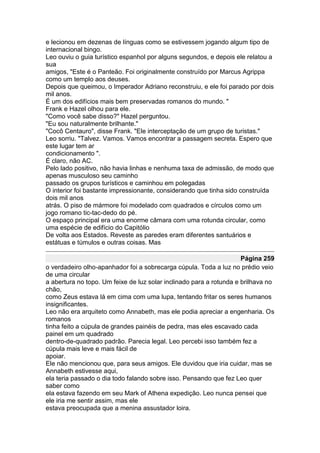 e lecionou em dezenas de línguas como se estivessem jogando algum tipo de
internacional bingo.
Leo ouviu o guia turístico espanhol por alguns segundos, e depois ele relatou a
sua
amigos, "Este é o Panteão. Foi originalmente construído por Marcus Agrippa
como um templo aos deuses.
Depois que queimou, o Imperador Adriano reconstruiu, e ele foi parado por dois
mil anos.
É um dos edifícios mais bem preservadas romanos do mundo. "
Frank e Hazel olhou para ele.
"Como você sabe disso?" Hazel perguntou.
"Eu sou naturalmente brilhante."
"Cocô Centauro", disse Frank. "Ele interceptação de um grupo de turistas."
Leo sorriu. "Talvez. Vamos. Vamos encontrar a passagem secreta. Espero que
este lugar tem ar
condicionamento ".
É claro, não AC.
Pelo lado positivo, não havia linhas e nenhuma taxa de admissão, de modo que
apenas musculoso seu caminho
passado os grupos turísticos e caminhou em polegadas
O interior foi bastante impressionante, considerando que tinha sido construída
dois mil anos
atrás. O piso de mármore foi modelado com quadrados e círculos como um
jogo romano tic-tac-dedo do pé.
O espaço principal era uma enorme câmara com uma rotunda circular, como
uma espécie de edifício do Capitólio
De volta aos Estados. Reveste as paredes eram diferentes santuários e
estátuas e túmulos e outras coisas. Mas

                                                                     Página 259
o verdadeiro olho-apanhador foi a sobrecarga cúpula. Toda a luz no prédio veio
de uma circular
a abertura no topo. Um feixe de luz solar inclinado para a rotunda e brilhava no
chão,
como Zeus estava lá em cima com uma lupa, tentando fritar os seres humanos
insignificantes.
Leo não era arquiteto como Annabeth, mas ele podia apreciar a engenharia. Os
romanos
tinha feito a cúpula de grandes painéis de pedra, mas eles escavado cada
painel em um quadrado
dentro-de-quadrado padrão. Parecia legal. Leo percebi isso também fez a
cúpula mais leve e mais fácil de
apoiar.
Ele não mencionou que, para seus amigos. Ele duvidou que iria cuidar, mas se
Annabeth estivesse aqui,
ela teria passado o dia todo falando sobre isso. Pensando que fez Leo quer
saber como
ela estava fazendo em seu Mark of Athena expedição. Leo nunca pensei que
ele iria me sentir assim, mas ele
estava preocupada que a menina assustador loira.
 