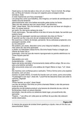 Hazel parou no meio da sala e virou em um círculo. "Isso é incrível. No antigo
dia, os filhos de Vulcano viria aqui em segredo para consagrar armas
semideus. Este
é onde Imperial de ouro ficou encantada ".
Leo perguntou como que trabalhou. Ele imaginou um bando de semideuses em
vestes escuras tentando
silenciosamente rolar uma balista escorpião pelas portas da frente.
"Mas nós não estamos aqui por causa disso", ele adivinhou.
"Não", disse Hazel. "Há uma entrada, um túnel que vai nos levar em direção a
Nico. Eu posso senti-lo
por perto. Eu não tenho certeza de onde. "
Frank resmungou. "Se este edifício é de dois mil anos de idade, faz sentido que
poderia haver
algum tipo de passagem secreta que sobraram dos dias em Roma. "
É quando Leo fez o seu erro de ser simplesmente bom demais.
Ele examinou o interior do templo, pensando: Se eu estivesse projetando uma
passagem secreta, onde
eu iria colocá-lo?
Ele poderia, por vezes, descobrir como uma máquina trabalhou, colocando a
mão sobre ele. Ele tinha aprendido
a pilotar um helicóptero dessa forma. Ele tinha fixado Festus o dragão que
(diante de Festo caiu e
queimado). Uma vez que ele mesmo reprogramado os painéis eletrônicos na
Times Square para ler:
ALL
DALADIES LUV LEO
Acidentalmente ..., é claro.
Agora ele tentou perceber o funcionamento deste edifício antigo. Ele se virou
para uma bolinha vermelha
altar procurando coisa com uma estátua da Virgem Maria no topo. "Lá", disse
ele.
Ele marchou com confiança para o santuário. Tinha a forma como uma espécie
de lareira, com um arco
recesso na parte inferior. O manto foi inscrito com um nome, como uma tumba.
"A passagem é por aqui", disse ele. "Local final de descanso Esse cara está no
caminho. Raphael
alguém? "
"Pintor famoso, eu acho", disse Hazel.
Leo deu de ombros. Ele tinha um primo chamado Rafael, e ele não pensava
muito do nome. Ele
perguntou se ele poderia produzir uma banana de dinamite de seu cinto de
ferramentas e fazer um pouco discreto
demolição, mas ele achou os zeladores deste lugar, provavelmente não
aprovaria.
"Espera ..." Leo olhou em volta para se certificar de que eles não estavam
sendo observados.

                                                                  Página 260
A maioria dos grupos de turistas foram gawking a cúpula, mas um trio fez Leo
desconfortável. Sobre
 