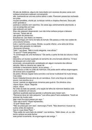 50 pés de distância, alguns de meia-idade com excesso de peso caras com
sotaque americano estavam conversando
alto, queixando-se uns aos outros sobre o calor. Pareciam peixes-boi recheado
em praia
roupas-sandálias, shorts pé, turísticas t-shirts e chapéus flexíveis. Seus pés
eram grandes e
pastosa e coberto com vasinhos. Os caras agiu extremamente aborrecido, e
Leo se perguntou por que
eles estavam por perto.
Eles não estavam observando. Leo não tinha certeza porque o deixava
nervoso. Talvez ele só
não gosto de peixes-boi.
Esqueça-os, Leo disse a si mesmo.
Ele escorregou em torno do lado do túmulo. Ele passou a mão nas costas de
uma coluna romana,
todo o caminho para a base. Direita, na parte inferior, uma série de linhas
haviam sido gravado no mármore
-Numerais romanos.
"Heh," Leo disse. "Não é muito elegante, mas eficaz."
"O que é?" Frank perguntou.
"A combinação de uma fechadura." Ele sentiu a parte de trás da coluna e mais
alguns
descobriu um buraco quadrado do tamanho de uma tomada eléctrica. "A face
de bloqueio em si tem sido
arrancado, provavelmente vandalizado em algum momento dos últimos
séculos. Mas eu deveria ser capaz de
controlar o mecanismo dentro, se eu posso ... "
Leo colocou a mão no chão de mármore. Ele podia sentir velhas engrenagens
de bronze sob a superfície
da pedra. Bronze regular teria corroído e se tornar inutilizável há muito tempo,
mas estes
foram Celestial bronze-obra de um semideus. Com uma força de vontade
pouco, Leo exortou-os a
mover, usando os algarismos romanos para guiá-lo. Os cilindros virou-
clique,clique, clique. Seguida
clique, clique.
No chão ao lado da parede, uma seção de telha de mármore deslizou sob
outro, revelando um escuro
abertura quadrada apenas grande o suficiente para mexer com.
"Romanos deve ter sido pequena." Leo olhou para Frank avaliadora. "Você vai
precisar de mudar para
algo mais fina para passar por aqui. "
"Isso não é bom!" Hazel repreendeu.
"O quê? Basta dizer "
"Não se preocupe com isso", resmungou Frank. "Nós devemos ir buscar os
outros antes de explorar.
Isso é o que disse Piper. "
"Eles estão do outro lado da cidade", Leo lembrou. "Além disso, uh, eu não
tenho certeza se pode fechar
este portal novamente. As engrenagens são antiga. "
 