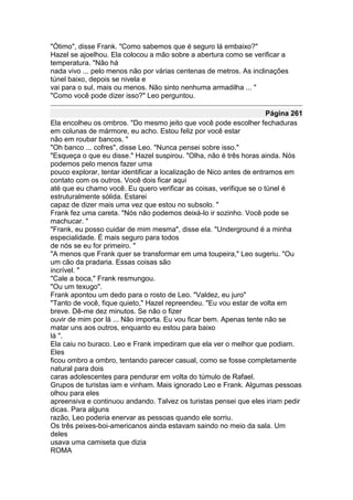 "Ótimo", disse Frank. "Como sabemos que é seguro lá embaixo?"
Hazel se ajoelhou. Ela colocou a mão sobre a abertura como se verificar a
temperatura. "Não há
nada vivo ... pelo menos não por várias centenas de metros. As inclinações
túnel baixo, depois se nivela e
vai para o sul, mais ou menos. Não sinto nenhuma armadilha ... "
"Como você pode dizer isso?" Leo perguntou.

                                                                      Página 261
Ela encolheu os ombros. "Do mesmo jeito que você pode escolher fechaduras
em colunas de mármore, eu acho. Estou feliz por você estar
não em roubar bancos. "
"Oh banco ... cofres", disse Leo. "Nunca pensei sobre isso."
"Esqueça o que eu disse." Hazel suspirou. "Olha, não é três horas ainda. Nós
podemos pelo menos fazer uma
pouco explorar, tentar identificar a localização de Nico antes de entramos em
contato com os outros. Você dois ficar aqui
até que eu chamo você. Eu quero verificar as coisas, verifique se o túnel é
estruturalmente sólida. Estarei
capaz de dizer mais uma vez que estou no subsolo. "
Frank fez uma careta. "Nós não podemos deixá-lo ir sozinho. Você pode se
machucar. "
"Frank, eu posso cuidar de mim mesma", disse ela. "Underground é a minha
especialidade. É mais seguro para todos
de nós se eu for primeiro. "
"A menos que Frank quer se transformar em uma toupeira," Leo sugeriu. "Ou
um cão da pradaria. Essas coisas são
incrível. "
"Cale a boca," Frank resmungou.
"Ou um texugo".
Frank apontou um dedo para o rosto de Leo. "Valdez, eu juro"
"Tanto de você, fique quieto," Hazel repreendeu. "Eu vou estar de volta em
breve. Dê-me dez minutos. Se não o fizer
ouvir de mim por lá ... Não importa. Eu vou ficar bem. Apenas tente não se
matar uns aos outros, enquanto eu estou para baixo
lá ".
Ela caiu no buraco. Leo e Frank impediram que ela ver o melhor que podiam.
Eles
ficou ombro a ombro, tentando parecer casual, como se fosse completamente
natural para dois
caras adolescentes para pendurar em volta do túmulo de Rafael.
Grupos de turistas iam e vinham. Mais ignorado Leo e Frank. Algumas pessoas
olhou para eles
apreensiva e continuou andando. Talvez os turistas pensei que eles iriam pedir
dicas. Para alguns
razão, Leo poderia enervar as pessoas quando ele sorriu.
Os três peixes-boi-americanos ainda estavam saindo no meio da sala. Um
deles
usava uma camiseta que dizia
ROMA
 