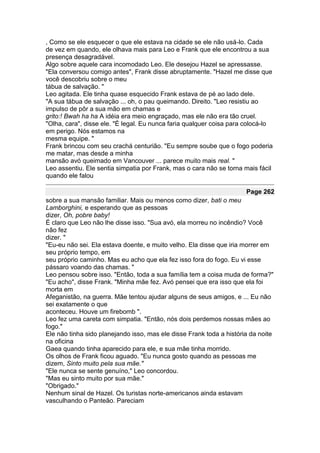 , Como se ele esquecer o que ele estava na cidade se ele não usá-lo. Cada
de vez em quando, ele olhava mais para Leo e Frank que ele encontrou a sua
presença desagradável.
Algo sobre aquele cara incomodado Leo. Ele desejou Hazel se apressasse.
"Ela conversou comigo antes", Frank disse abruptamente. "Hazel me disse que
você descobriu sobre o meu
tábua de salvação. "
Leo agitada. Ele tinha quase esquecido Frank estava de pé ao lado dele.
"A sua tábua de salvação ... oh, o pau queimando. Direito. "Leo resistiu ao
impulso de pôr a sua mão em chamas e
grito:! Bwah ha ha A idéia era meio engraçado, mas ele não era tão cruel.
"Olha, cara", disse ele. "É legal. Eu nunca faria qualquer coisa para colocá-lo
em perigo. Nós estamos na
mesma equipe. "
Frank brincou com seu crachá centurião. "Eu sempre soube que o fogo poderia
me matar, mas desde a minha
mansão avó queimado em Vancouver ... parece muito mais real. "
Leo assentiu. Ele sentia simpatia por Frank, mas o cara não se torna mais fácil
quando ele falou

                                                                      Page 262
sobre a sua mansão familiar. Mais ou menos como dizer, bati o meu
Lamborghini, e esperando que as pessoas
dizer, Oh, pobre baby!
É claro que Leo não lhe disse isso. "Sua avó, ela morreu no incêndio? Você
não fez
dizer. "
"Eu-eu não sei. Ela estava doente, e muito velho. Ela disse que iria morrer em
seu próprio tempo, em
seu próprio caminho. Mas eu acho que ela fez isso fora do fogo. Eu vi esse
pássaro voando das chamas. "
Leo pensou sobre isso. "Então, toda a sua família tem a coisa muda de forma?"
"Eu acho", disse Frank. "Minha mãe fez. Avó pensei que era isso que ela foi
morta em
Afeganistão, na guerra. Mãe tentou ajudar alguns de seus amigos, e ... Eu não
sei exatamente o que
aconteceu. Houve um firebomb ".
Leo fez uma careta com simpatia. "Então, nós dois perdemos nossas mães ao
fogo."
Ele não tinha sido planejando isso, mas ele disse Frank toda a história da noite
na oficina
Gaea quando tinha aparecido para ele, e sua mãe tinha morrido.
Os olhos de Frank ficou aguado. "Eu nunca gosto quando as pessoas me
dizem, Sinto muito pela sua mãe."
"Ele nunca se sente genuíno," Leo concordou.
"Mas eu sinto muito por sua mãe."
"Obrigado."
Nenhum sinal de Hazel. Os turistas norte-americanos ainda estavam
vasculhando o Panteão. Pareciam
 
