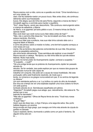 Reyna acenou com a mão, como se a questão era trivial. "Circe transformou-o
em uma cobaia, de
claro. Ele fez bastante roedor um pouco louco. Mas antes disso, ele continuou
delirando sobre sua fracassada
busca. Ele alegou que ele tinha ido para Roma, seguindo a marca de Atena ".
Annabeth agarrou o corrimão para manter o equilíbrio.
"Sim", disse Reyna, vendo seu desconforto. "Ele continuou resmungando sobre
a criança da sabedoria, a Marca
de Atena, e os gigantes 'pé bane pálido e ouro. O mesmo linhas de Ella foi
apenas recitar.
Mas você dizer que você nunca ouviu falar deles antes de hoje? "
"Não, não o caminho Ella disse-los." Voz de Annabeth era fraco. Ela não
estava mentindo. Ela tinha
nunca ouvi falar que a profecia, mas sua mãe tinha cobrado dela com o
seguinte Mark of Athena;
e como ela pensou sobre a moeda no bolso, uma terrível suspeita começou a
criar raízes em sua
mente. Ela se lembrou das palavras contundentes de sua mãe. Ela pensou
sobre os pesadelos estranhos
ela vinha tendo ultimamente. "Essa semideus-ele explicar a sua missão?"
Reyna sacudiu a cabeça. "Na época, eu não tinha idéia do que ele estava
falando. Muito mais tarde,
quando me tornei pretor do Acampamento Júpiter, comecei a suspeitar. "
"O suspeito ... o quê?"
"Há uma antiga lenda que os pretores do Acampamento Júpiter ter passado
através do
séculos. Se for verdade, isso pode explicar por que os nossos dois grupos de
semideuses nunca ter sido capaz de
trabalhar em conjunto. Ele pode ser a causa da nossa hostilidade. Até esta
pontuação velho está finalmente resolvido, de modo que o
lenda, os romanos e os gregos nunca estará em paz. E os centros de legenda
no Athena "
Um som estridente perfurou o ar. Luz brilhou no canto do olho de Annabeth.
Ela virou-se a tempo de ver uma explosão explodir uma nova cratera no fórum.
Um sofá queima
tombado através do ar. Semideuses espalhados em pânico.
"Gigantes?" Annabeth pegou sua adaga, que, naturalmente, não estava lá. "Eu
pensei que a sua
exército foi derrotado! "
"Não são os gigantes." Olhos de Reyna fervia de raiva. "Você traiu nossa
confiança."
"O quê? Não! "
Assim que ela disse isso, o Argo II lançou uma segunda salva. Seu porto
ballista disparou um enorme
lança envolto em fogo grego, que navegou em linha reta através da cúpula do
partido no Senado
Casa e explodiu dentro, iluminando o prédio como um jack-o'-lanterna. Se
alguém tinha sido em
lá ...
 