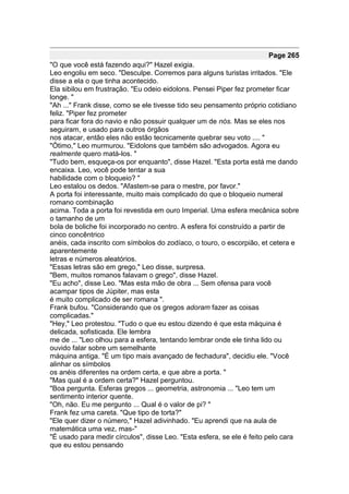 Page 265
"O que você está fazendo aqui?" Hazel exigia.
Leo engoliu em seco. "Desculpe. Corremos para alguns turistas irritados. "Ele
disse a ela o que tinha acontecido.
Ela sibilou em frustração. "Eu odeio eidolons. Pensei Piper fez prometer ficar
longe. "
"Ah ..." Frank disse, como se ele tivesse tido seu pensamento próprio cotidiano
feliz. "Piper fez prometer
para ficar fora do navio e não possuir qualquer um de nós. Mas se eles nos
seguiram, e usado para outros órgãos
nos atacar, então eles não estão tecnicamente quebrar seu voto .... "
"Ótimo," Leo murmurou. "Eidolons que também são advogados. Agora eu
realmente quero matá-los. "
"Tudo bem, esqueça-os por enquanto", disse Hazel. "Esta porta está me dando
encaixa. Leo, você pode tentar a sua
habilidade com o bloqueio? "
Leo estalou os dedos. "Afastem-se para o mestre, por favor."
A porta foi interessante, muito mais complicado do que o bloqueio numeral
romano combinação
acima. Toda a porta foi revestida em ouro Imperial. Uma esfera mecânica sobre
o tamanho de um
bola de boliche foi incorporado no centro. A esfera foi construído a partir de
cinco concêntrico
anéis, cada inscrito com símbolos do zodíaco, o touro, o escorpião, et cetera e
aparentemente
letras e números aleatórios.
"Essas letras são em grego," Leo disse, surpresa.
"Bem, muitos romanos falavam o grego", disse Hazel.
"Eu acho", disse Leo. "Mas esta mão de obra ... Sem ofensa para você
acampar tipos de Júpiter, mas esta
é muito complicado de ser romana ".
Frank bufou. "Considerando que os gregos adoram fazer as coisas
complicadas."
"Hey," Leo protestou. "Tudo o que eu estou dizendo é que esta máquina é
delicada, sofisticada. Ele lembra
me de ... "Leo olhou para a esfera, tentando lembrar onde ele tinha lido ou
ouvido falar sobre um semelhante
máquina antiga. "É um tipo mais avançado de fechadura", decidiu ele. "Você
alinhar os símbolos
os anéis diferentes na ordem certa, e que abre a porta. "
"Mas qual é a ordem certa?" Hazel perguntou.
"Boa pergunta. Esferas gregos ... geometria, astronomia ... "Leo tem um
sentimento interior quente.
"Oh, não. Eu me pergunto ... Qual é o valor de pi? "
Frank fez uma careta. "Que tipo de torta?"
"Ele quer dizer o número," Hazel adivinhado. "Eu aprendi que na aula de
matemática uma vez, mas-"
"É usado para medir círculos", disse Leo. "Esta esfera, se ele é feito pelo cara
que eu estou pensando
 