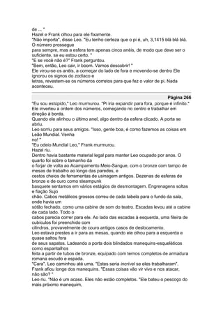 de ... "
Hazel e Frank olhou para ele fixamente.
"Não importa", disse Leo. "Eu tenho certeza que o pi é, uh, 3,1415 blá blá blá.
O número prossegue
para sempre, mas a esfera tem apenas cinco anéis, de modo que deve ser o
suficiente, se eu estou certo. "
"E se você não é?" Frank perguntou.
"Bem, então, Leo cair, ir boom. Vamos descobrir! "
Ele virou-se os anéis, a começar do lado de fora e movendo-se dentro Ele
ignorou os signos do zodíaco e
letras, revestem-se os números corretos para que fez o valor de pi. Nada
aconteceu.

                                                                    Página 266
"Eu sou estúpido," Leo murmurou. "Pi iria expandir para fora, porque é infinito."
Ele inverteu a ordem dos números, começando no centro e trabalhar em
direção à borda.
Quando ele alinhou o último anel, algo dentro da esfera clicado. A porta se
abriu.
Leo sorriu para seus amigos. "Isso, gente boa, é como fazemos as coisas em
Leão Mundial. Venha
no! "
"Eu odeio Mundial Leo," Frank murmurou.
Hazel riu.
Dentro havia bastante material legal para manter Leo ocupado por anos. O
quarto foi sobre o tamanho da
o forjar de volta ao Acampamento Meio-Sangue, com o bronze com tampo de
mesas de trabalho ao longo das paredes, e
cestos cheios de ferramentas de usinagem antigos. Dezenas de esferas de
bronze e de ouro como steampunk
basquete sentamos em vários estágios de desmontagem. Engrenagens soltas
e fiação Sujo
chão. Cabos metálicos grossos correu de cada tabela para o fundo da sala,
onde havia um
sótão fechado, como uma cabine de som do teatro. Escadas levou até a cabine
de cada lado. Todo o
cabos parecia correr para ele. Ao lado das escadas à esquerda, uma fileira de
cubículos foi preenchido com
cilindros, provavelmente de couro antigos casos de deslocamento.
Leo estava prestes a ir para as mesas, quando ele olhou para a esquerda e
quase saltou fora
de seus sapatos. Ladeando a porta dois blindados manequins-esqueléticos
como espantalhos
feita a partir de tubos de bronze, equipado com ternos completos de armadura
romana escudo e espada.
"Cara". Leo caminhou até uma. "Estes seria incrível se eles trabalharam".
Frank afiou longe dos manequins. "Essas coisas vão vir vivo e nos atacar,
não são? "
Leo riu. "Não é um acaso. Eles não estão completos. "Ele bateu o pescoço do
mais próximo manequim,
 