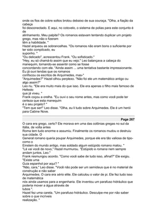 onde os fios de cobre soltos brotou debaixo de sua couraça. "Olha, a fiação da
cabeça
foi desconectado. E aqui, no cotovelo, o sistema de polias para este conjunto é
de
alinhamento. Meu palpite? Os romanos estavam tentando duplicar um projeto
grego, mas não o fizeram
têm a habilidade. "
Hazel arqueou as sobrancelhas. "Os romanos não eram bons o suficiente por
ter sido complicado, eu
suponho. "
"Ou delicado", acrescentou Frank. "Ou sofisticado."
"Hey, eu só chamá-lo assim que eu vejo." Leo balançava a cabeça do
manequim, tornando-se assentir como se fosse
concordando com ele. "Ainda assim ... uma tentativa bastante impressionante.
Eu já ouvi lendas que os romanos
confiscou os escritos de Arquimedes, mas-"
"Arquimedes?" Hazel olhou perplexo. "Não foi ele um matemático antigo ou
algo assim?"
Leo riu. "Ele era muito mais do que isso. Ele era apenas o filho mais famoso de
Hefesto
que já viveu. "
Frank coçou a orelha. "Eu ouvi o seu nome antes, mas como você pode ter
certeza que esta manequim
é o seu projeto? "
"Tem que ser!" Leo disse. "Olha, eu li tudo sobre Arquimedes. Ele é um herói
para Cabine Nove.

                                                                         Page 267
O cara era grego, certo? Ele morava em uma das colônias gregas no sul da
Itália, de volta antes
Roma tem tudo enorme e assumiu. Finalmente os romanos mudou e destruiu
sua cidade. O
General romano queria poupar Arquimedes, porque ele era tão valiosa de tipo-
como o
Einstein do mundo antigo, mas soldado algum estúpido romano matou. "
"Lá vai você de novo," Hazel murmurou. "Estúpido e romana nem sempre
andam juntos, Leo."
Frank resmungou acordo. "Como você sabe de tudo isso, afinal?" Ele exigiu.
"Existe uma
Guia espanhol por aqui? "
"Não, cara," Leo disse. "Você não pode ser um semideus que é no material de
construção e não saber
Arquimedes. O cara era sério elite. Ele calculou o valor de pi. Ele fez tudo isso
de matemática
nós ainda usamos para a engenharia. Ele inventou um parafuso hidráulico que
poderia mover a água através de
tubos ".
Hazel fez uma careta. "Um parafuso hidráulico. Desculpe-me por não saber
sobre o que incríveis
realização. "
 