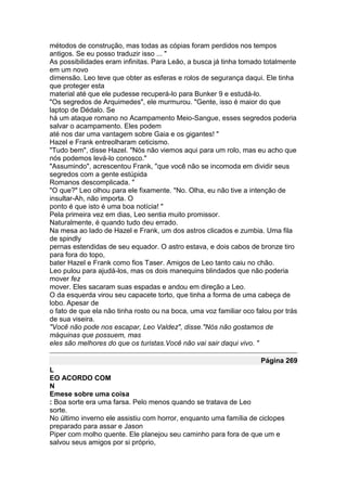 métodos de construção, mas todas as cópias foram perdidos nos tempos
antigos. Se eu posso traduzir isso ... "
As possibilidades eram infinitas. Para Leão, a busca já tinha tomado totalmente
em um novo
dimensão. Leo teve que obter as esferas e rolos de segurança daqui. Ele tinha
que proteger esta
material até que ele pudesse recuperá-lo para Bunker 9 e estudá-lo.
"Os segredos de Arquimedes", ele murmurou. "Gente, isso é maior do que
laptop de Dédalo. Se
há um ataque romano no Acampamento Meio-Sangue, esses segredos poderia
salvar o acampamento. Eles podem
até nos dar uma vantagem sobre Gaia e os gigantes! "
Hazel e Frank entreolharam ceticismo.
"Tudo bem", disse Hazel. "Nós não viemos aqui para um rolo, mas eu acho que
nós podemos levá-lo conosco."
"Assumindo", acrescentou Frank, "que você não se incomoda em dividir seus
segredos com a gente estúpida
Romanos descomplicada. "
"O que?" Leo olhou para ele fixamente. "No. Olha, eu não tive a intenção de
insultar-Ah, não importa. O
ponto é que isto é uma boa notícia! "
Pela primeira vez em dias, Leo sentia muito promissor.
Naturalmente, é quando tudo deu errado.
Na mesa ao lado de Hazel e Frank, um dos astros clicados e zumbia. Uma fila
de spindly
pernas estendidas de seu equador. O astro estava, e dois cabos de bronze tiro
para fora do topo,
bater Hazel e Frank como fios Taser. Amigos de Leo tanto caiu no chão.
Leo pulou para ajudá-los, mas os dois manequins blindados que não poderia
mover fez
mover. Eles sacaram suas espadas e andou em direção a Leo.
O da esquerda virou seu capacete torto, que tinha a forma de uma cabeça de
lobo. Apesar de
o fato de que ela não tinha rosto ou na boca, uma voz familiar oco falou por trás
de sua viseira.
"Você não pode nos escapar, Leo Valdez", disse."Nós não gostamos de
máquinas que possuem, mas
eles são melhores do que os turistas.Você não vai sair daqui vivo. "

                                                                     Página 269
L
EO ACORDO COM
N
Emese sobre uma coisa
: Boa sorte era uma farsa. Pelo menos quando se tratava de Leo
sorte.
No último inverno ele assistiu com horror, enquanto uma família de ciclopes
preparado para assar e Jason
Piper com molho quente. Ele planejou seu caminho para fora de que um e
salvou seus amigos por si próprio,
 