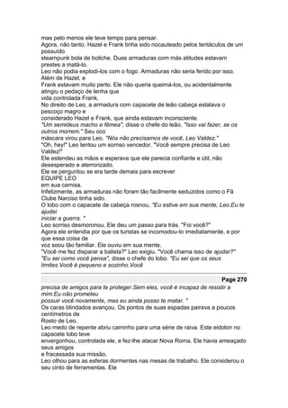 mas pelo menos ele teve tempo para pensar.
Agora, não tanto. Hazel e Frank tinha sido nocauteado pelos tentáculos de um
possuído
steampunk bola de boliche. Duas armaduras com más atitudes estavam
prestes a matá-lo.
Leo não podia explodi-los com o fogo. Armaduras não seria ferido por isso.
Além de Hazel, e
Frank estavam muito perto. Ele não queria queimá-los, ou acidentalmente
atingiu o pedaço de lenha que
vida controlada Frank.
No direito de Leo, a armadura com capacete de leão cabeça estalava o
pescoço magro e
considerado Hazel e Frank, que ainda estavam inconsciente.
"Um semideus macho e fêmea", disse o chefe do leão. "Isso vai fazer, se os
outros morrem." Seu oco
máscara virou para Leo. "Nós não precisamos de você, Leo Valdez."
"Oh, hey!" Leo tentou um sorriso vencedor. "Você sempre precisa de Leo
Valdez!"
Ele estendeu as mãos e esperava que ele parecia confiante e útil, não
desesperado e aterrorizado.
Ele se perguntou se era tarde demais para escrever
EQUIPE LEO
em sua camisa.
Infelizmente, as armaduras não foram tão facilmente seduzidos como o Fã
Clube Narciso tinha sido.
O lobo com o capacete de cabeça rosnou, "Eu estive em sua mente, Leo.Eu te
ajudei
iniciar a guerra. "
Leo sorriso desmoronou. Ele deu um passo para trás. "Foi você?"
Agora ele entendia por que os turistas se incomodou-lo imediatamente, e por
que essa coisa de
voz soou tão familiar. Ele ouviu em sua mente.
"Você me fez disparar a balista?" Leo exigiu. "Você chama isso de ajudar?"
"Eu sei como você pensa", disse o chefe do lobo. "Eu sei que os seus
limites.Você é pequeno e sozinho.Você

                                                                     Page 270
precisa de amigos para te proteger.Sem eles, você é incapaz de resistir a
mim.Eu não prometeu
possuir você novamente, mas eu ainda posso te matar. "
Os caras blindados avançou. Os pontos de suas espadas pairava a poucos
centímetros de
Rosto de Leo.
Leo medo de repente abriu caminho para uma série de raiva. Este eidolon no
capacete lobo teve
envergonhou, controlada ele, e fez-lhe atacar Nova Roma. Ele havia ameaçado
seus amigos
e fracassada sua missão.
Leo olhou para as esferas dormentes nas mesas de trabalho. Ele considerou o
seu cinto de ferramentas. Ele
 
