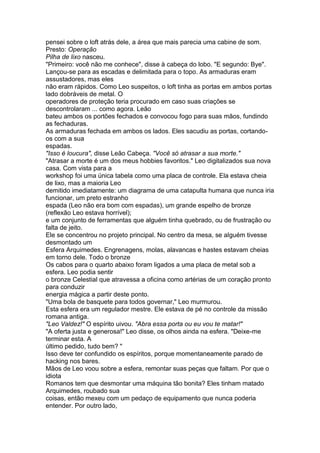 pensei sobre o loft atrás dele, a área que mais parecia uma cabine de som.
Presto: Operação
Pilha de lixo nasceu.
"Primeiro: você não me conhece", disse à cabeça do lobo. "E segundo: Bye".
Lançou-se para as escadas e delimitada para o topo. As armaduras eram
assustadores, mas eles
não eram rápidos. Como Leo suspeitos, o loft tinha as portas em ambos portas
lado dobráveis de metal. O
operadores de proteção teria procurado em caso suas criações se
descontrolaram ... como agora. Leão
bateu ambos os portões fechados e convocou fogo para suas mãos, fundindo
as fechaduras.
As armaduras fechada em ambos os lados. Eles sacudiu as portas, cortando-
os com a sua
espadas.
"Isso é loucura", disse Leão Cabeça. "Você só atrasar a sua morte."
"Atrasar a morte é um dos meus hobbies favoritos." Leo digitalizados sua nova
casa. Com vista para a
workshop foi uma única tabela como uma placa de controle. Ela estava cheia
de lixo, mas a maioria Leo
demitido imediatamente: um diagrama de uma catapulta humana que nunca iria
funcionar, um preto estranho
espada (Leo não era bom com espadas), um grande espelho de bronze
(reflexão Leo estava horrível);
e um conjunto de ferramentas que alguém tinha quebrado, ou de frustração ou
falta de jeito.
Ele se concentrou no projeto principal. No centro da mesa, se alguém tivesse
desmontado um
Esfera Arquimedes. Engrenagens, molas, alavancas e hastes estavam cheias
em torno dele. Todo o bronze
Os cabos para o quarto abaixo foram ligados a uma placa de metal sob a
esfera. Leo podia sentir
o bronze Celestial que atravessa a oficina como artérias de um coração pronto
para conduzir
energia mágica a partir deste ponto.
"Uma bola de basquete para todos governar," Leo murmurou.
Esta esfera era um regulador mestre. Ele estava de pé no controle da missão
romana antiga.
"Leo Valdez!" O espírito uivou. "Abra essa porta ou eu vou te matar!"
"A oferta justa e generosa!" Leo disse, os olhos ainda na esfera. "Deixe-me
terminar esta. A
último pedido, tudo bem? "
Isso deve ter confundido os espíritos, porque momentaneamente parado de
hacking nos bares.
Mãos de Leo voou sobre a esfera, remontar suas peças que faltam. Por que o
idiota
Romanos tem que desmontar uma máquina tão bonita? Eles tinham matado
Arquimedes, roubado sua
coisas, então mexeu com um pedaço de equipamento que nunca poderia
entender. Por outro lado,
 