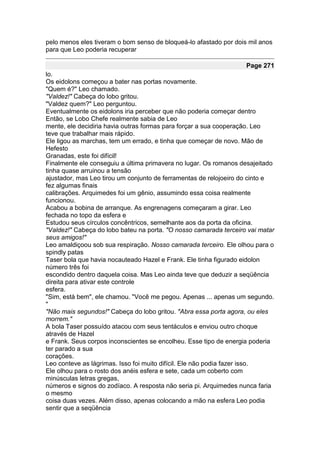 pelo menos eles tiveram o bom senso de bloqueá-lo afastado por dois mil anos
para que Leo poderia recuperar

                                                                   Page 271
lo.
Os eidolons começou a bater nas portas novamente.
"Quem é?" Leo chamado.
"Valdez!" Cabeça do lobo gritou.
"Valdez quem?" Leo perguntou.
Eventualmente os eidolons iria perceber que não poderia começar dentro
Então, se Lobo Chefe realmente sabia de Leo
mente, ele decidiria havia outras formas para forçar a sua cooperação. Leo
teve que trabalhar mais rápido.
Ele ligou as marchas, tem um errado, e tinha que começar de novo. Mão de
Hefesto
Granadas, este foi difícil!
Finalmente ele conseguiu a última primavera no lugar. Os romanos desajeitado
tinha quase arruinou a tensão
ajustador, mas Leo tirou um conjunto de ferramentas de relojoeiro do cinto e
fez algumas finais
calibrações. Arquimedes foi um gênio, assumindo essa coisa realmente
funcionou.
Acabou a bobina de arranque. As engrenagens começaram a girar. Leo
fechada no topo da esfera e
Estudou seus círculos concêntricos, semelhante aos da porta da oficina.
"Valdez!" Cabeça do lobo bateu na porta. "O nosso camarada terceiro vai matar
seus amigos!"
Leo amaldiçoou sob sua respiração. Nosso camarada terceiro. Ele olhou para o
spindly patas
Taser bola que havia nocauteado Hazel e Frank. Ele tinha figurado eidolon
número três foi
escondido dentro daquela coisa. Mas Leo ainda teve que deduzir a seqüência
direita para ativar este controle
esfera.
"Sim, está bem", ele chamou. "Você me pegou. Apenas ... apenas um segundo.
"
"Não mais segundos!" Cabeça do lobo gritou. "Abra essa porta agora, ou eles
morrem."
A bola Taser possuído atacou com seus tentáculos e enviou outro choque
através de Hazel
e Frank. Seus corpos inconscientes se encolheu. Esse tipo de energia poderia
ter parado a sua
corações.
Leo conteve as lágrimas. Isso foi muito difícil. Ele não podia fazer isso.
Ele olhou para o rosto dos anéis esfera e sete, cada um coberto com
minúsculas letras gregas,
números e signos do zodíaco. A resposta não seria pi. Arquimedes nunca faria
o mesmo
coisa duas vezes. Além disso, apenas colocando a mão na esfera Leo podia
sentir que a seqüência
 