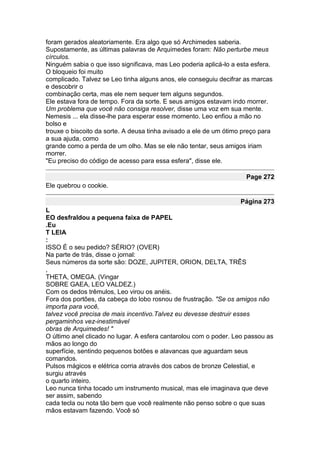 foram gerados aleatoriamente. Era algo que só Archimedes saberia.
Supostamente, as últimas palavras de Arquimedes foram: Não perturbe meus
círculos.
Ninguém sabia o que isso significava, mas Leo poderia aplicá-lo a esta esfera.
O bloqueio foi muito
complicado. Talvez se Leo tinha alguns anos, ele conseguiu decifrar as marcas
e descobrir o
combinação certa, mas ele nem sequer tem alguns segundos.
Ele estava fora de tempo. Fora da sorte. E seus amigos estavam indo morrer.
Um problema que você não consiga resolver, disse uma voz em sua mente.
Nemesis ... ela disse-lhe para esperar esse momento. Leo enfiou a mão no
bolso e
trouxe o biscoito da sorte. A deusa tinha avisado a ele de um ótimo preço para
a sua ajuda, como
grande como a perda de um olho. Mas se ele não tentar, seus amigos iriam
morrer.
"Eu preciso do código de acesso para essa esfera", disse ele.

                                                                    Page 272
Ele quebrou o cookie.

                                                                   Página 273
L
EO desfraldou a pequena faixa de PAPEL
.Eu
T LEIA
:
ISSO É o seu pedido? SÉRIO? (OVER)
Na parte de trás, disse o jornal:
Seus números da sorte são: DOZE, JUPITER, ORION, DELTA, TRÊS
,
THETA, OMEGA. (Vingar
SOBRE GAEA, LEO VALDEZ.)
Com os dedos trêmulos, Leo virou os anéis.
Fora dos portões, da cabeça do lobo rosnou de frustração. "Se os amigos não
importa para você,
talvez você precisa de mais incentivo.Talvez eu devesse destruir esses
pergaminhos vez-inestimável
obras de Arquimedes! "
O último anel clicado no lugar. A esfera cantarolou com o poder. Leo passou as
mãos ao longo do
superfície, sentindo pequenos botões e alavancas que aguardam seus
comandos.
Pulsos mágicos e elétrica corria através dos cabos de bronze Celestial, e
surgiu através
o quarto inteiro.
Leo nunca tinha tocado um instrumento musical, mas ele imaginava que deve
ser assim, sabendo
cada tecla ou nota tão bem que você realmente não penso sobre o que suas
mãos estavam fazendo. Você só
 