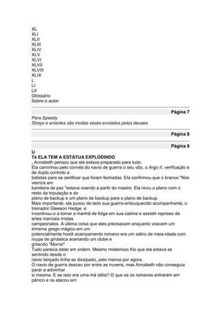 XL
XLI
XLII
XLIII
XLIV
XLV
XLVI
XLVII
XLVIII
XLIX
L
LI
LII
Glossário
Sobre o autor

                                                                     Página 7
Para Speedy
Strays e errantes são muitas vezes enviados pelos deuses.

                                                                     Página 8

                                                                     Página 9
U
Té ELA TEM A ESTÁTUA EXPLODINDO
, Annabeth pensou que ela estava preparado para tudo.
Ela caminhou pelo convés do navio de guerra o seu vôo, o Argo II, verificação e
de duplo controlo a
balistas para se certificar que foram fechadas. Ela confirmou que o branco "Nós
viemos em
bandeira da paz "estava voando a partir do mastro. Ela reviu o plano com o
resto da tripulação e do
plano de backup e um plano de backup para o plano de backup.
Mais importante, ela puxou de lado sua guerra-enlouquecido acompanhante, o
treinador Gleeson Hedge, e
incentivou-o a tomar a manhã de folga em sua cabine e assistir reprises de
artes marciais mistas
campeonatos. A última coisa que eles precisavam enquanto voavam um
trirreme grego mágico em um
potencialmente hostil acampamento romano era um sátiro de meia-idade com
roupa de ginástica acenando um clube e
gritando "Morra!"
Tudo parecia estar em ordem. Mesmo misterioso frio que ela estava se
sentindo desde o
navio lançado tinha se dissipado, pelo menos por agora.
O navio de guerra desceu por entre as nuvens, mas Annabeth não conseguia
parar a adivinhar
si mesma. E se isso era uma má idéia? O que se os romanos entraram em
pânico e os atacou em
 